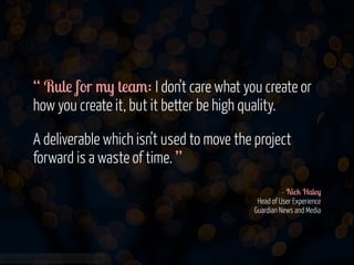 “ Rule for my team: I don’t care what you create or
how you create it, but it better be high quality.
!

A deliverable which isn’t used to move the project
forward is a waste of time. ”
!
- Nick Haley 
Head of User Experience 
Guardian News and Media

www.flickr.com/photos/jmsmith000/3169546564

 