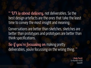“ UX is about delivery, not deliverables. So the
best design artefacts are the ones that take the least
time to convey the most insight and meaning.
Conversations are better than sketches, sketches are
better than prototypes and prototypes are better than
think specifications.
So if you're focussing on making pretty
deliverables, you’re focussing on the wrong thing. ”
!
- Andy Budd 
Co-founder & CEO 
Clearleft
www.flickr.com/photos/jmsmith000/3169546564

 
