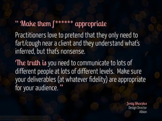 “ Make them f ****** appropriate
Practitioners love to pretend that they only need to
fart/cough near a client and they understand what’s
inferred, but that's nonsense.
The truth is you need to communicate to lots of
different people at lots of different levels. Make sure
your deliverables (at whatever fidelity) are appropriate
for your audience. ”
!
- Jonty Sharples 
Design Director 
Albion
www.flickr.com/photos/jmsmith000/3169546564

 