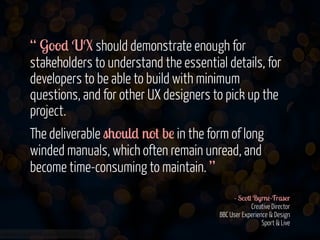 “ Good UX should demonstrate enough for
stakeholders to understand the essential details, for
developers to be able to build with minimum
questions, and for other UX designers to pick up the
project.
The deliverable should not be in the form of long
winded manuals, which often remain unread, and
become time-consuming to maintain. ”
!
- Scott Byrne-Fraser 
Creative Director 
BBC User Experience & Design 
Sport & Live
www.flickr.com/photos/jmsmith000/3169546564

 