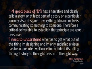 “ A good piece of UX has a narrative and clearly
tells a story, or at least part of a story on a particular
journey. As a designer - everything I do and make is
communicating something to someone. Therefore a
critical deliverable to establish that principle are good
personas.  
I need to understand who has to get what out of
the thing I'm designing and I'm only satisfied a visual
has been executed well once I'm confident it's telling
the right story to the right person in the right way. ”
- Steve Whittington 
Design Director  
Dare 
www.flickr.com/photos/jmsmith000/3169546564

 