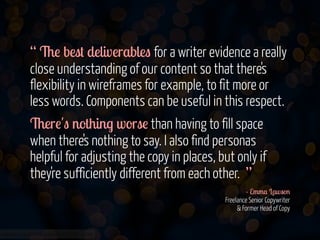 “ The best deliverables for a writer evidence a really
close understanding of our content so that there's
flexibility in wireframes for example, to fit more or
less words. Components can be useful in this respect.
There's nothing worse than having to fill space
when there's nothing to say. I also find personas
helpful for adjusting the copy in places, but only if
they're sufficiently different from each other. ”
- Emma Lawson 
Freelance Senior Copywriter  
& Former Head of Copy 
www.flickr.com/photos/jmsmith000/3169546564

 