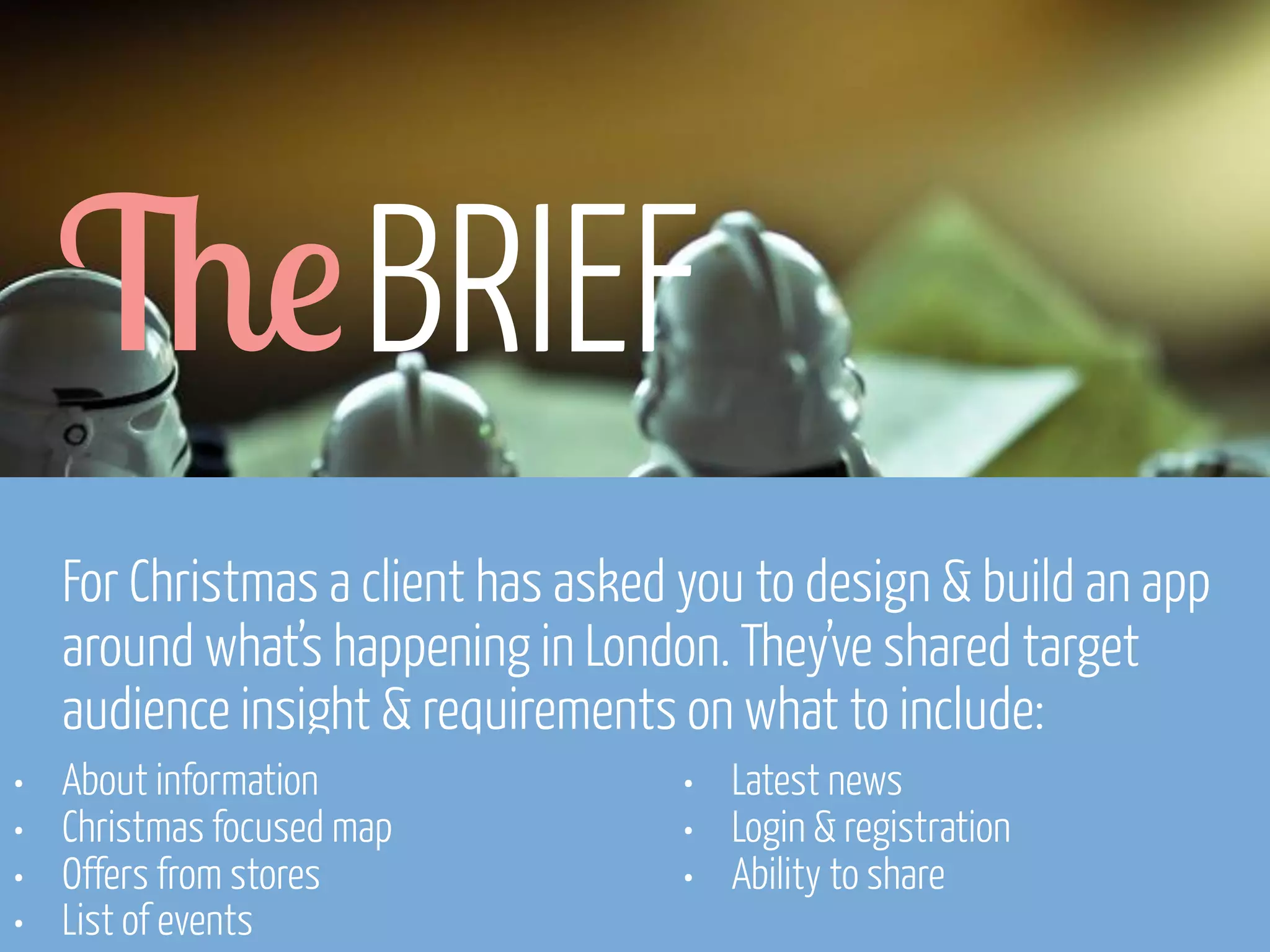 6! BRIEF
For Christmas a client has asked you to design & build an app
around what’s happening in London. They’ve shared target
audience insight & requirements on what to include:
•
•
•
•

About information
Christmas focused map
Offers from stores
List of events
www.flickr.com/photos/pinkpurse/5355919491

•
•
•

Latest news
Login & registration
Ability to share

 