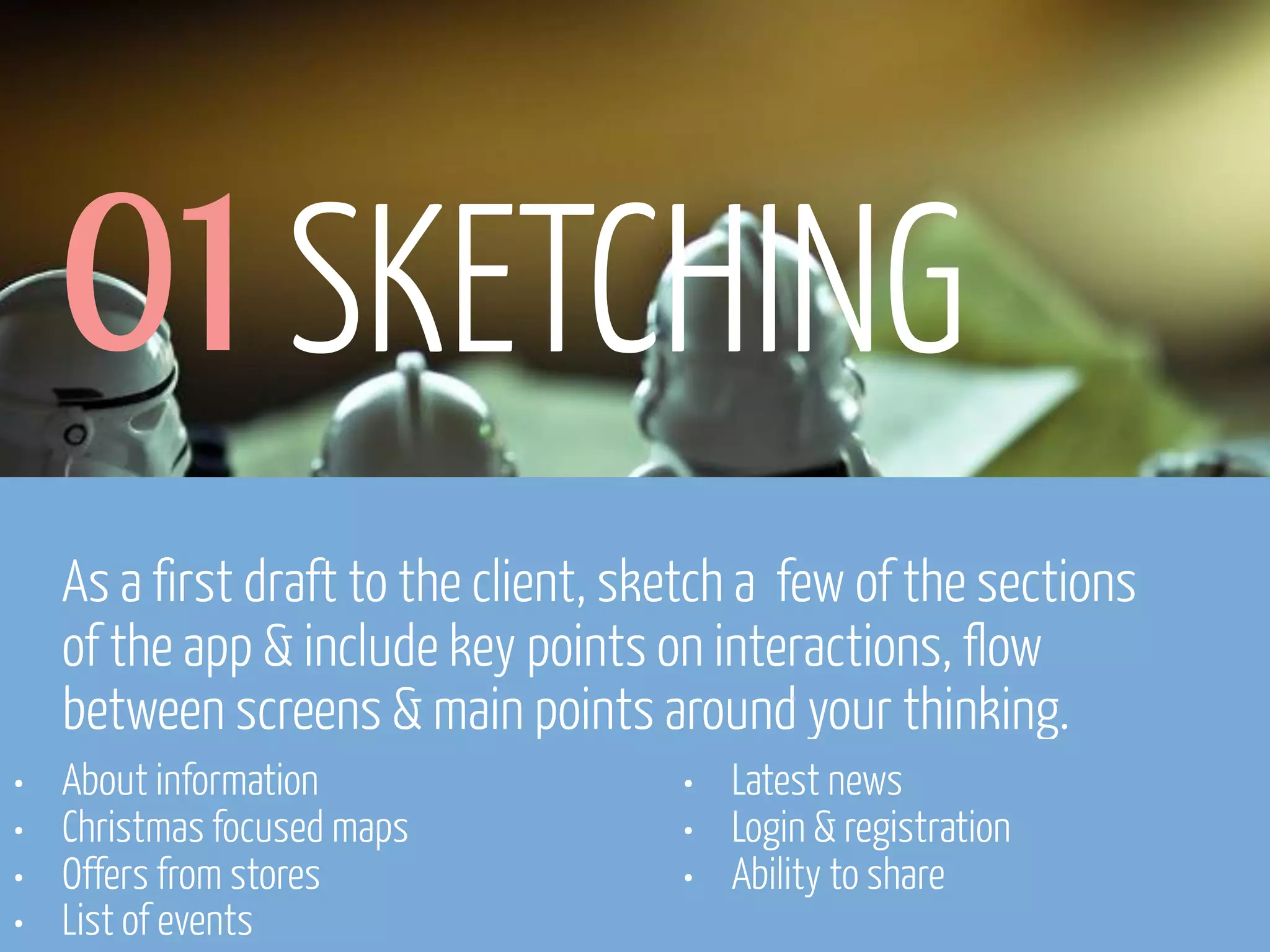 01 SKETCHING
As a first draft to the client, sketch a few of the sections
of the app & include key points on interactions, flow
between screens & main points around your thinking.
•
•
•
•

About information
Christmas focused maps
Offers from stores
List of events
www.flickr.com/photos/pinkpurse/5355919491

•
•
•

Latest news
Login & registration
Ability to share

 