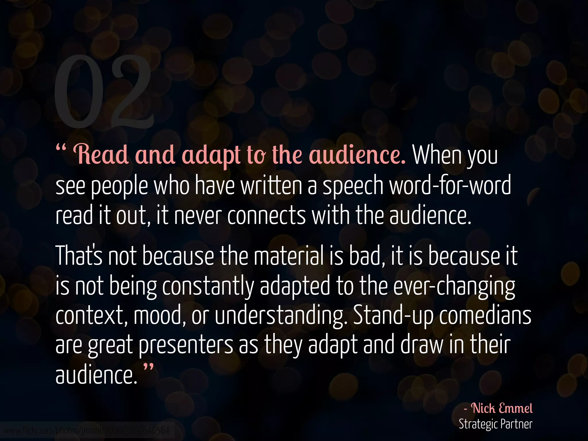 02

“ R!$* $'* $*$p# #- #+! $0*&!'%!. When you
see people who have written a speech word-for-word
read it out, it never connects with the audience.
That's not because the material is bad, it is because it
is not being constantly adapted to the ever-changing
context, mood, or understanding. Stand-up comedians
are great presenters as they adapt and draw in their
audience. ”

www.flickr.com/photos/jmsmith000/3169546564

- N&%2 E//!(
Strategic Partner

 