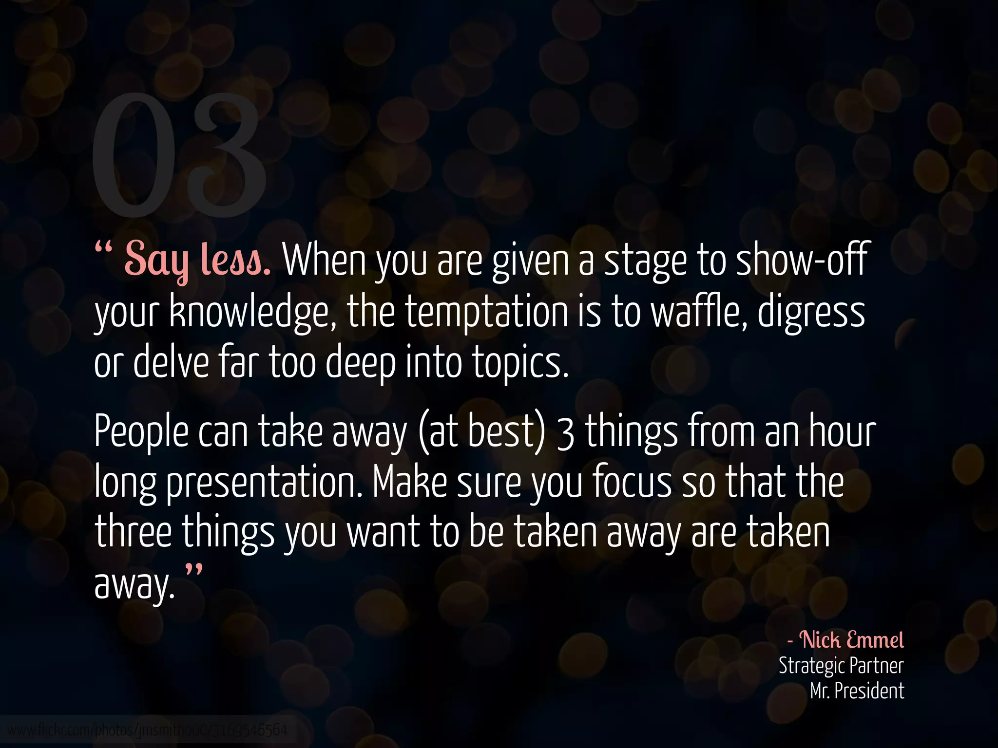 03

“ S$) (!"". When you are given a stage to show-off
your knowledge, the temptation is to waffle, digress
or delve far too deep into topics.
People can take away (at best) 3 things from an hour
long presentation. Make sure you focus so that the
three things you want to be taken away are taken
away. ”
- N&%2 E//!(
Strategic Partner
Mr. President

www.flickr.com/photos/jmsmith000/3169546564

 