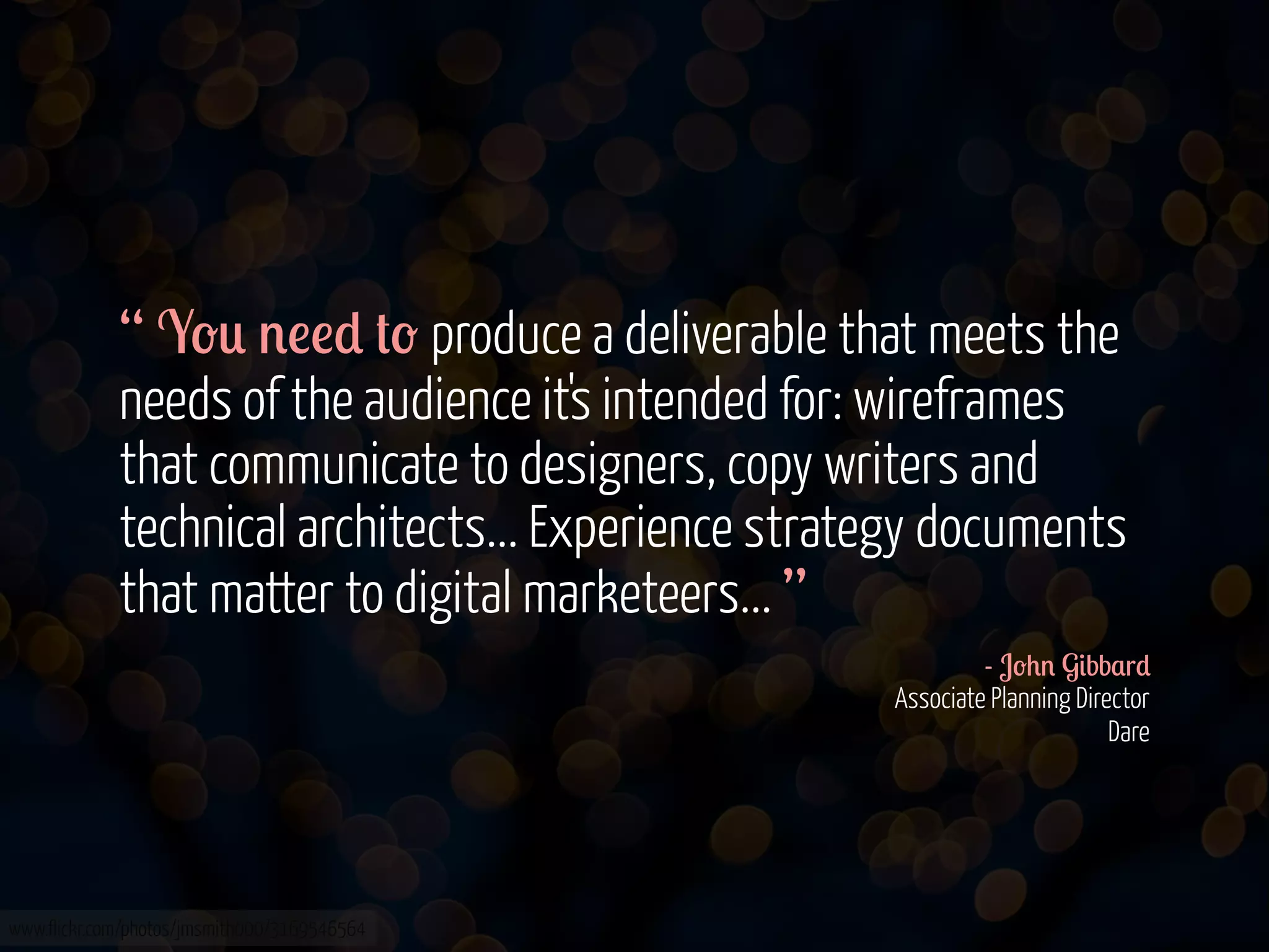 “ Y-0 '!!* #- produce a deliverable that meets the
needs of the audience it's intended for: wireframes
that communicate to designers, copy writers and
technical architects... Experience strategy documents
that matter to digital marketeers... ”
- J-+' G&bb$r*
Associate Planning Director
Dare

www.flickr.com/photos/jmsmith000/3169546564

 