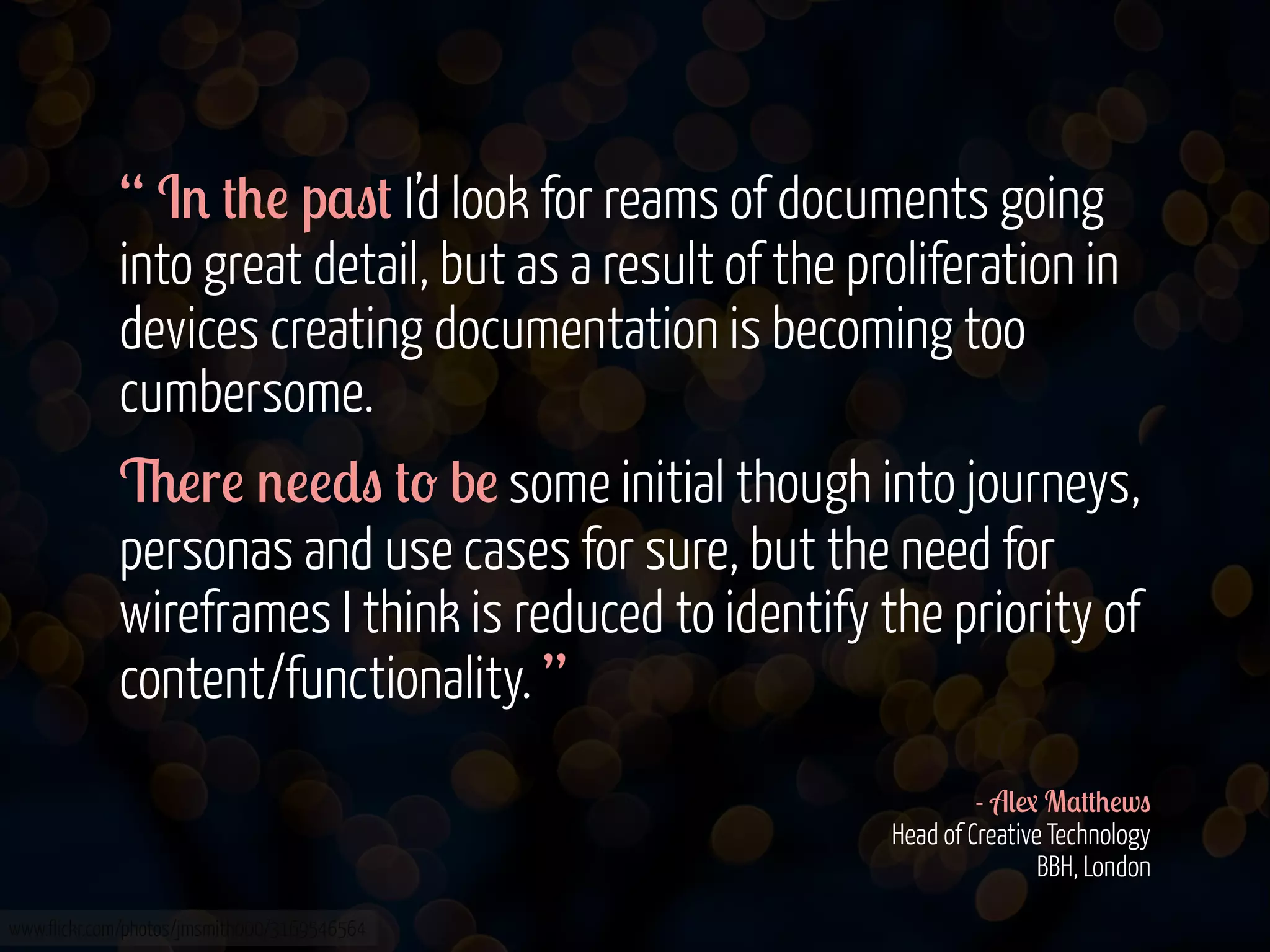 “ I' #+! p$"# I’d look for reams of documents going
into great detail, but as a result of the proliferation in
devices creating documentation is becoming too
cumbersome.
6!r! '!!*" #- b! some initial though into journeys,
personas and use cases for sure, but the need for
wireframes I think is reduced to identify the priority of
content/functionality. ”
- A(1 M$##+!w"
Head of Creative Technology
BBH, London
www.flickr.com/photos/jmsmith000/3169546564

 
