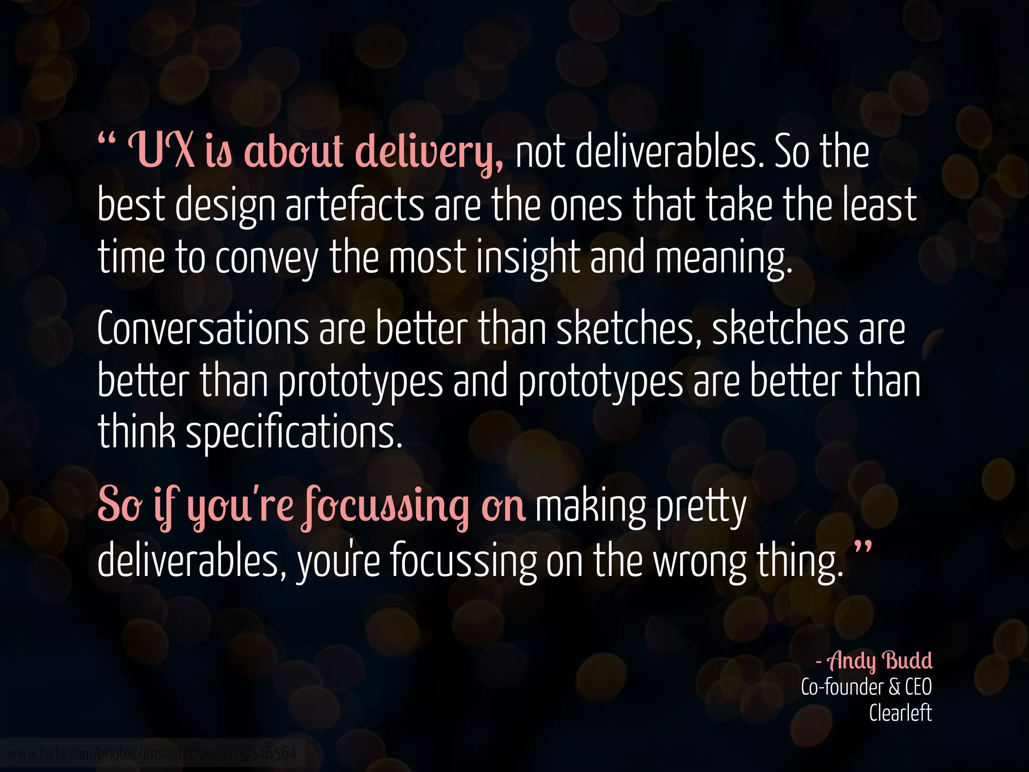 “ UX &" $b-0# *!(&v!r), not deliverables. So the
best design artefacts are the ones that take the least
time to convey the most insight and meaning.
Conversations are better than sketches, sketches are
better than prototypes and prototypes are better than
think specifications.
S- &f )-0'r! f-%0""&'. -' making pretty
deliverables, you're focussing on the wrong thing. ”
- A'*) B0**
Co-founder & CEO
Clearleft
www.flickr.com/photos/jmsmith000/3169546564

 