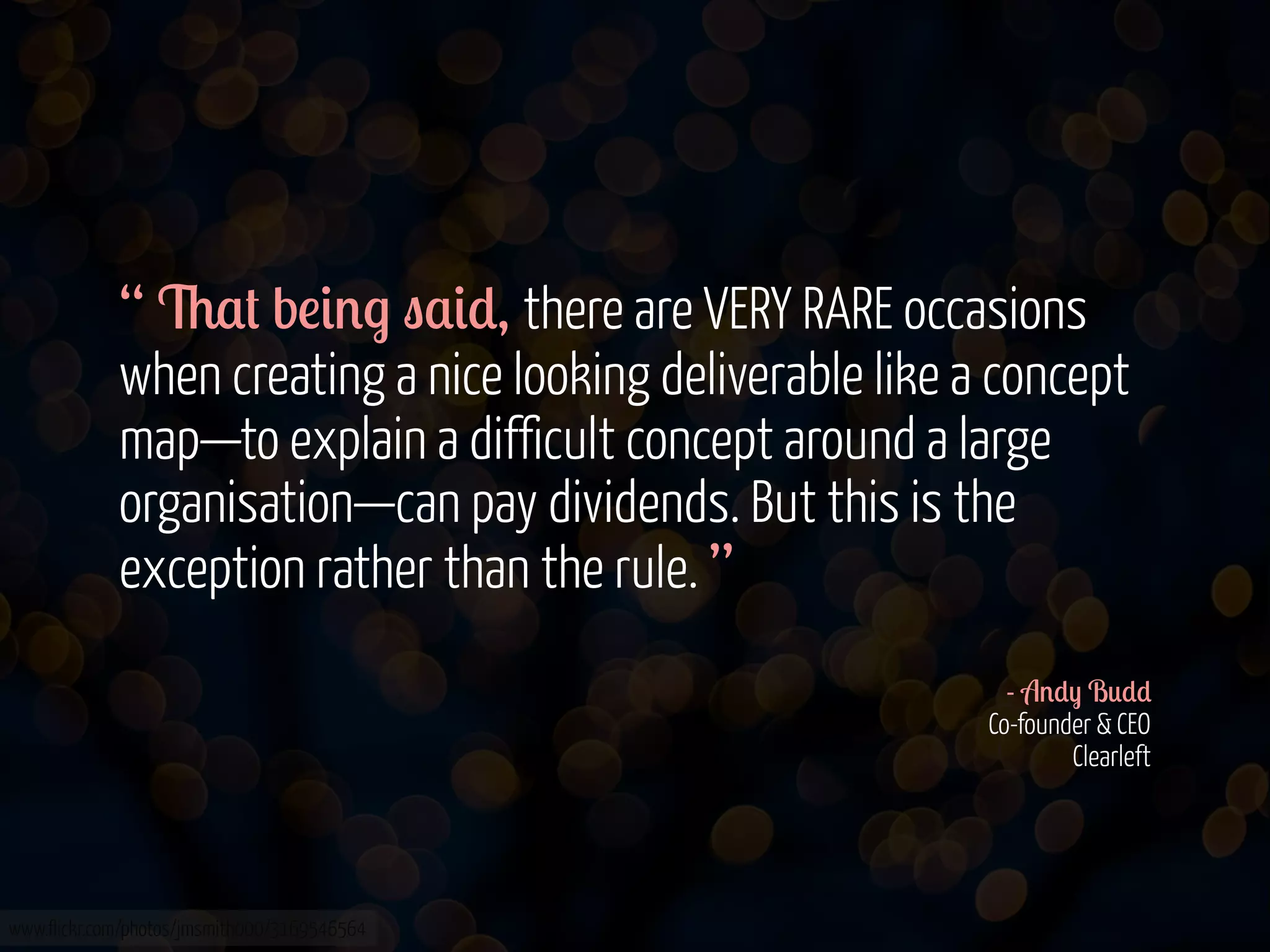 “ 6$# b!&'. "$&*, there are VERY RARE occasions
when creating a nice looking deliverable like a concept
map—to explain a difficult concept around a large
organisation—can pay dividends. But this is the
exception rather than the rule. ”
- A'*) B0**
Co-founder & CEO
Clearleft

www.flickr.com/photos/jmsmith000/3169546564

 