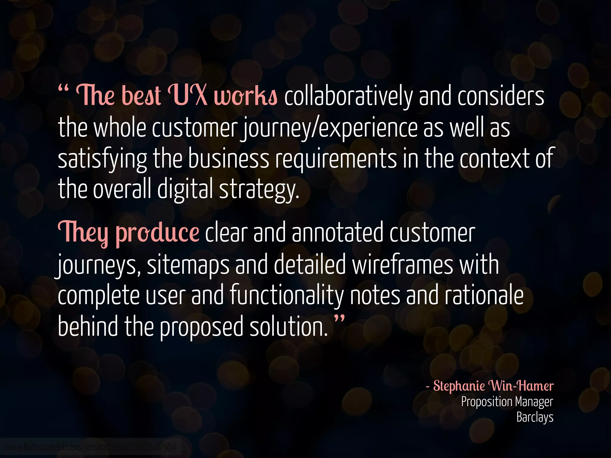 “ 6! b!"# UX w-r2" collaboratively and considers
the whole customer journey/experience as well as
satisfying the business requirements in the context of
the overall digital strategy.
6!) pr-*0%! clear and annotated customer
journeys, sitemaps and detailed wireframes with
complete user and functionality notes and rationale
behind the proposed solution. ”
- S#!p+$'&! W&'-H$/!r
Proposition Manager
Barclays
www.flickr.com/photos/jmsmith000/3169546564

 