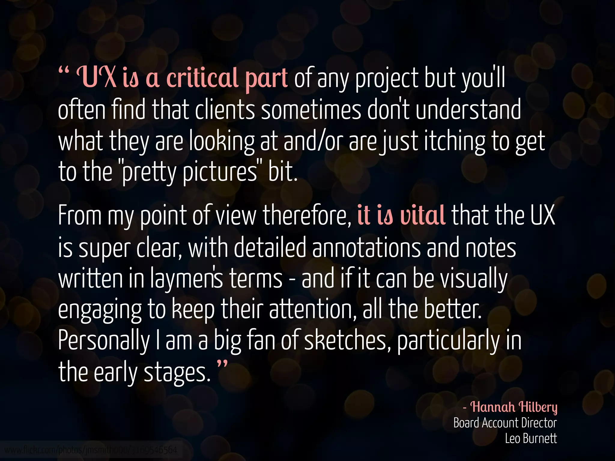 “ UX &" $ %r&#&%$( p$r# of any project but you'll
often find that clients sometimes don't understand
what they are looking at and/or are just itching to get
to the "pretty pictures" bit.
From my point of view therefore, &# &" v&#$( that the UX
is super clear, with detailed annotations and notes
written in laymen's terms - and if it can be visually
engaging to keep their attention, all the better.
Personally I am a big fan of sketches, particularly in
the early stages. ”
www.flickr.com/photos/jmsmith000/3169546564

- H$''$+ H&(b!r)
Board Account Director
Leo Burnett

 