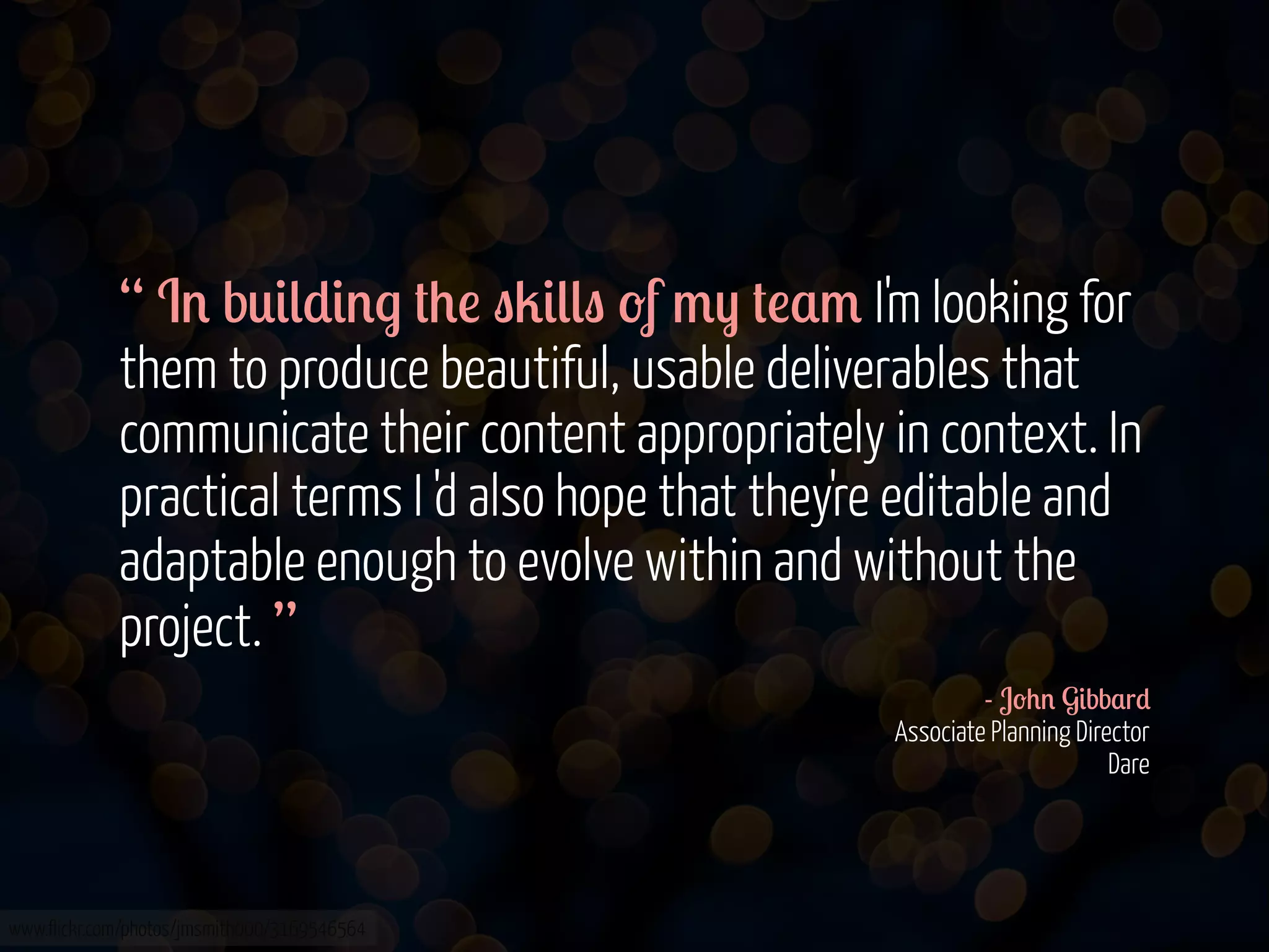 “ I' b0&(*&'. #+! "2&((" -f /) #!$/ I'm looking for
them to produce beautiful, usable deliverables that
communicate their content appropriately in context. In
practical terms I 'd also hope that they're editable and
adaptable enough to evolve within and without the
project. ”
- J-+' G&bb$r*
Associate Planning Director
Dare

www.flickr.com/photos/jmsmith000/3169546564

 