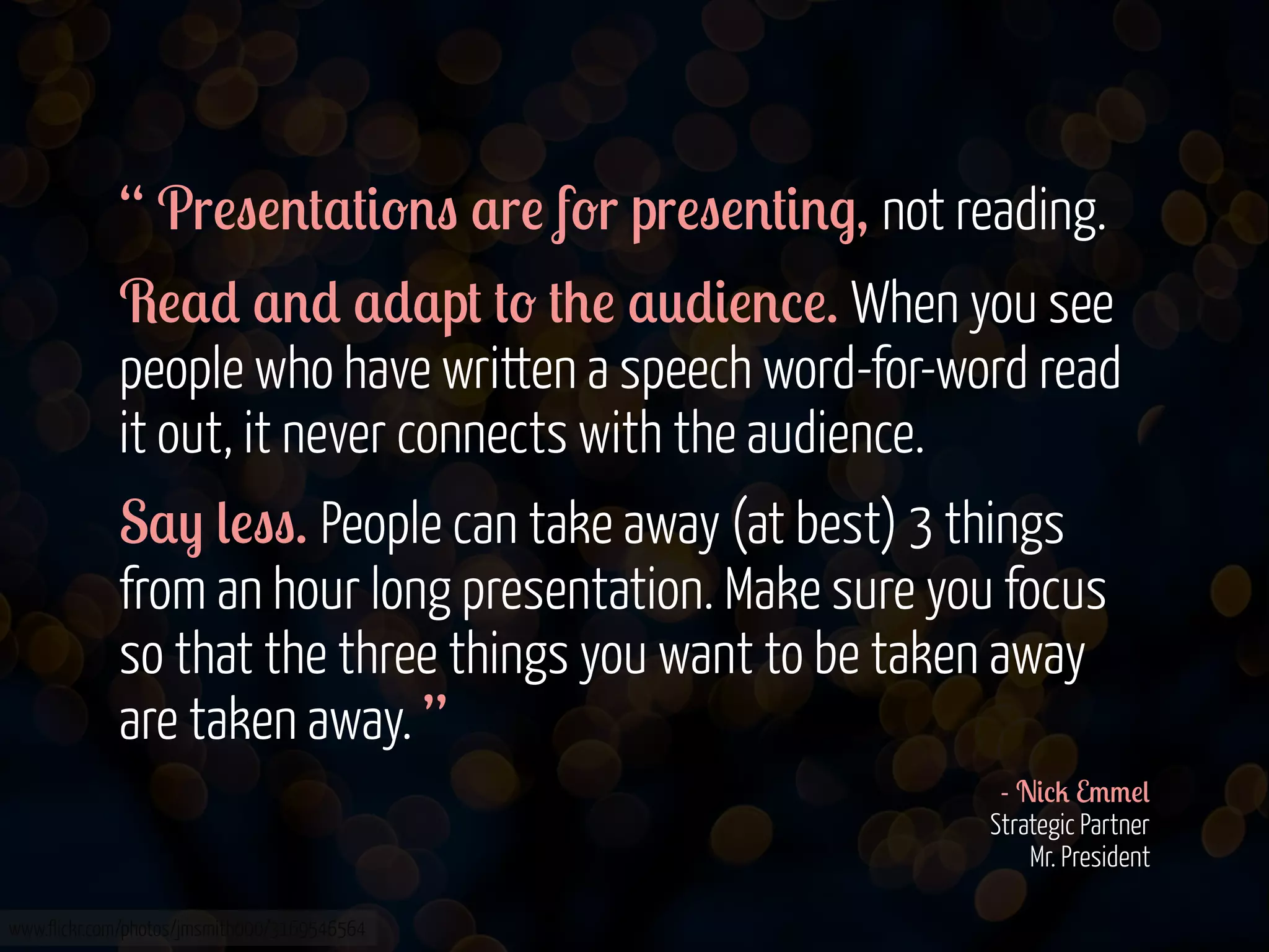 “ Pr!"!'#$#&-'" $r! f-r pr!"!'#&'., not reading.
R!$* $'* $*$p# #- #+! $0*&!'%!. When you see
people who have written a speech word-for-word read
it out, it never connects with the audience.
S$) (!"". People can take away (at best) 3 things
from an hour long presentation. Make sure you focus
so that the three things you want to be taken away
are taken away. ”
- N&%2 E//!(
Strategic Partner
Mr. President
www.flickr.com/photos/jmsmith000/3169546564

 