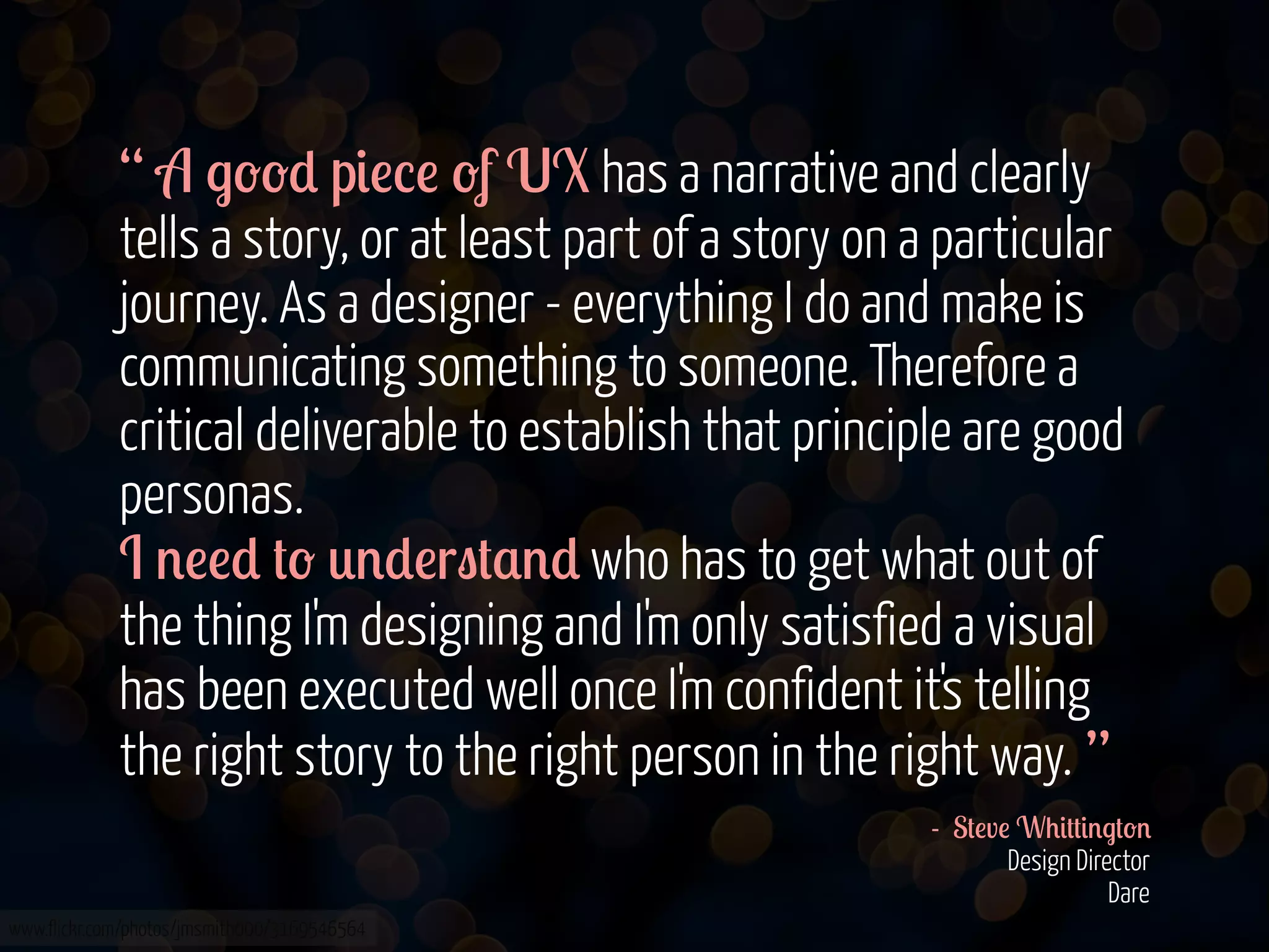 “ A .--* p&!%! -f UX has a narrative and clearly
tells a story, or at least part of a story on a particular
journey. As a designer - everything I do and make is
communicating something to someone. Therefore a
critical deliverable to establish that principle are good
personas.
I '!!* #- 0'*!r"#$'* who has to get what out of
the thing I'm designing and I'm only satisfied a visual
has been executed well once I'm confident it's telling
the right story to the right person in the right way. ”
- S#!v! W+&##&'.#-'
Design Director
Dare
www.flickr.com/photos/jmsmith000/3169546564

 