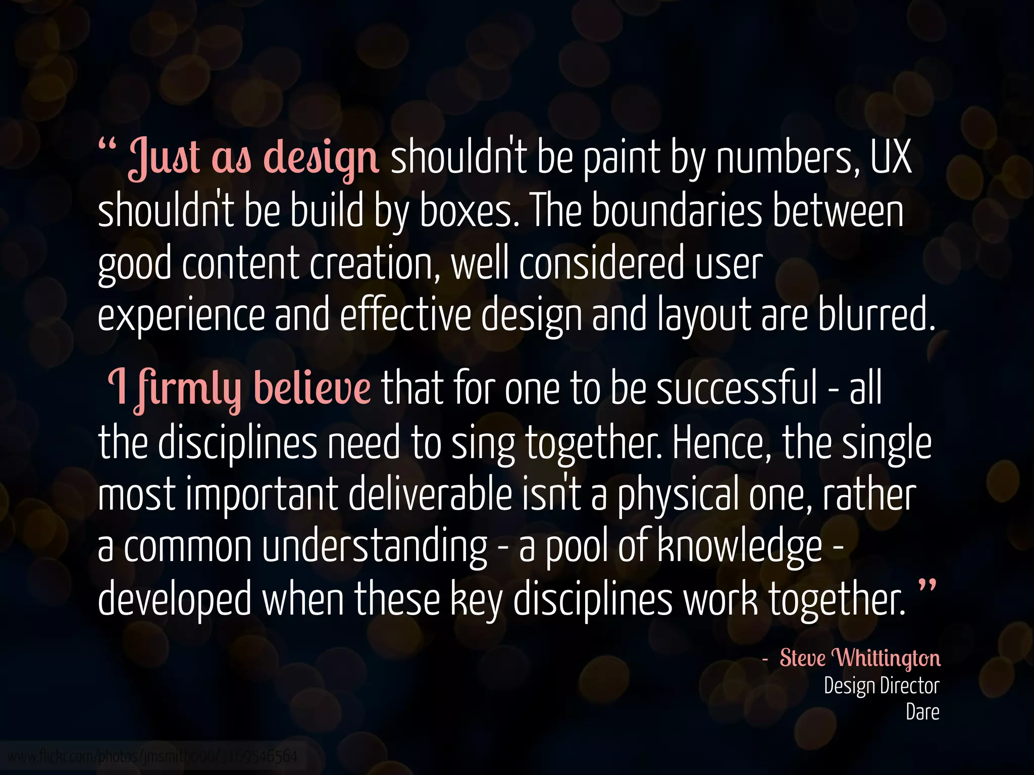 “ J0"# $" *!"&.' shouldn't be paint by numbers, UX
shouldn't be build by boxes. The boundaries between
good content creation, well considered user
experience and effective design and layout are blurred.
I 8r/() b!(&!v! that for one to be successful - all
the disciplines need to sing together. Hence, the single
most important deliverable isn't a physical one, rather
a common understanding - a pool of knowledge developed when these key disciplines work together. ”
- S#!v! W+&##&'.#-'
Design Director
Dare
www.flickr.com/photos/jmsmith000/3169546564

 