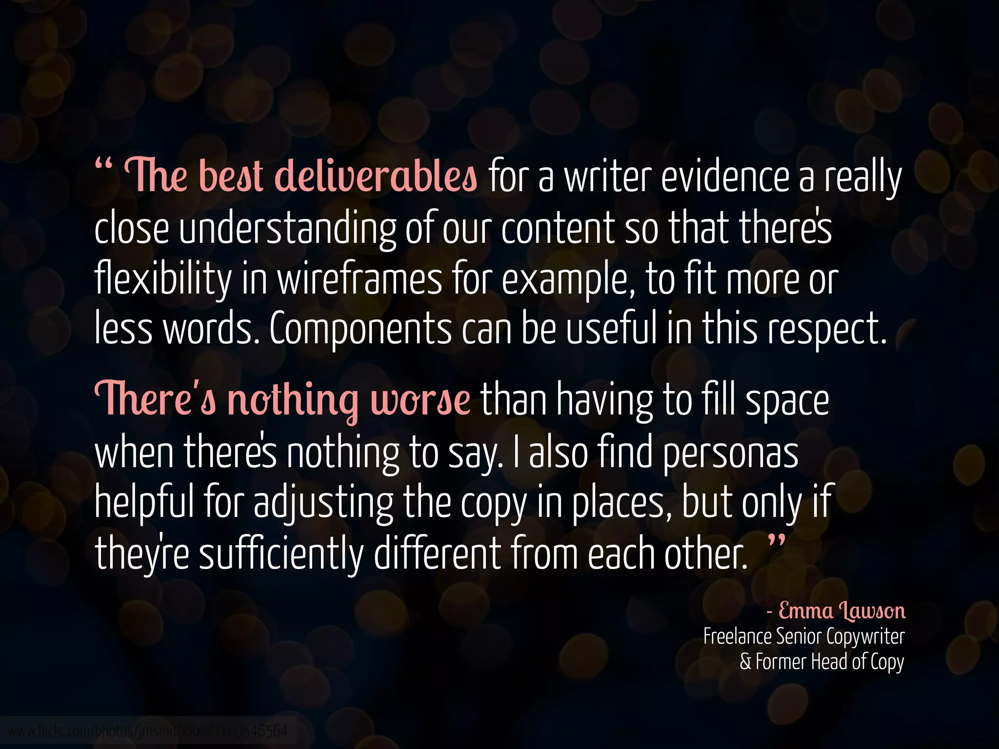 “ 6! b!"# *!(&v!r$b(!" for a writer evidence a really
close understanding of our content so that there's
flexibility in wireframes for example, to fit more or
less words. Components can be useful in this respect.
6!r!'" '-#+&'. w-r"! than having to fill space
when there's nothing to say. I also find personas
helpful for adjusting the copy in places, but only if
they're sufficiently different from each other. ”
- E//$ L$w"-'
Freelance Senior Copywriter
& Former Head of Copy
www.flickr.com/photos/jmsmith000/3169546564

 