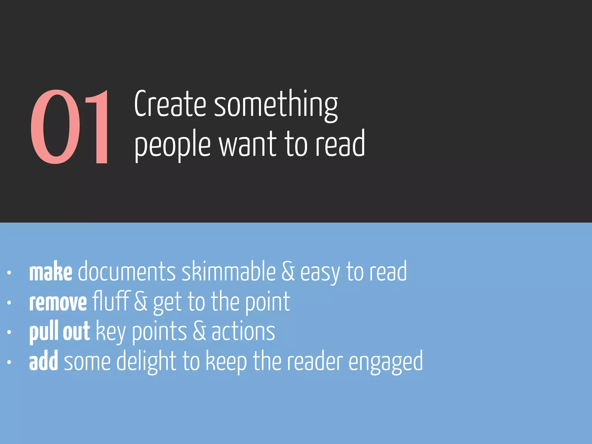 01
•
•
•
•

Create something
people want to read

make documents skimmable & easy to read
remove fluff & get to the point
pull out key points & actions
add some delight to keep the reader engaged

 