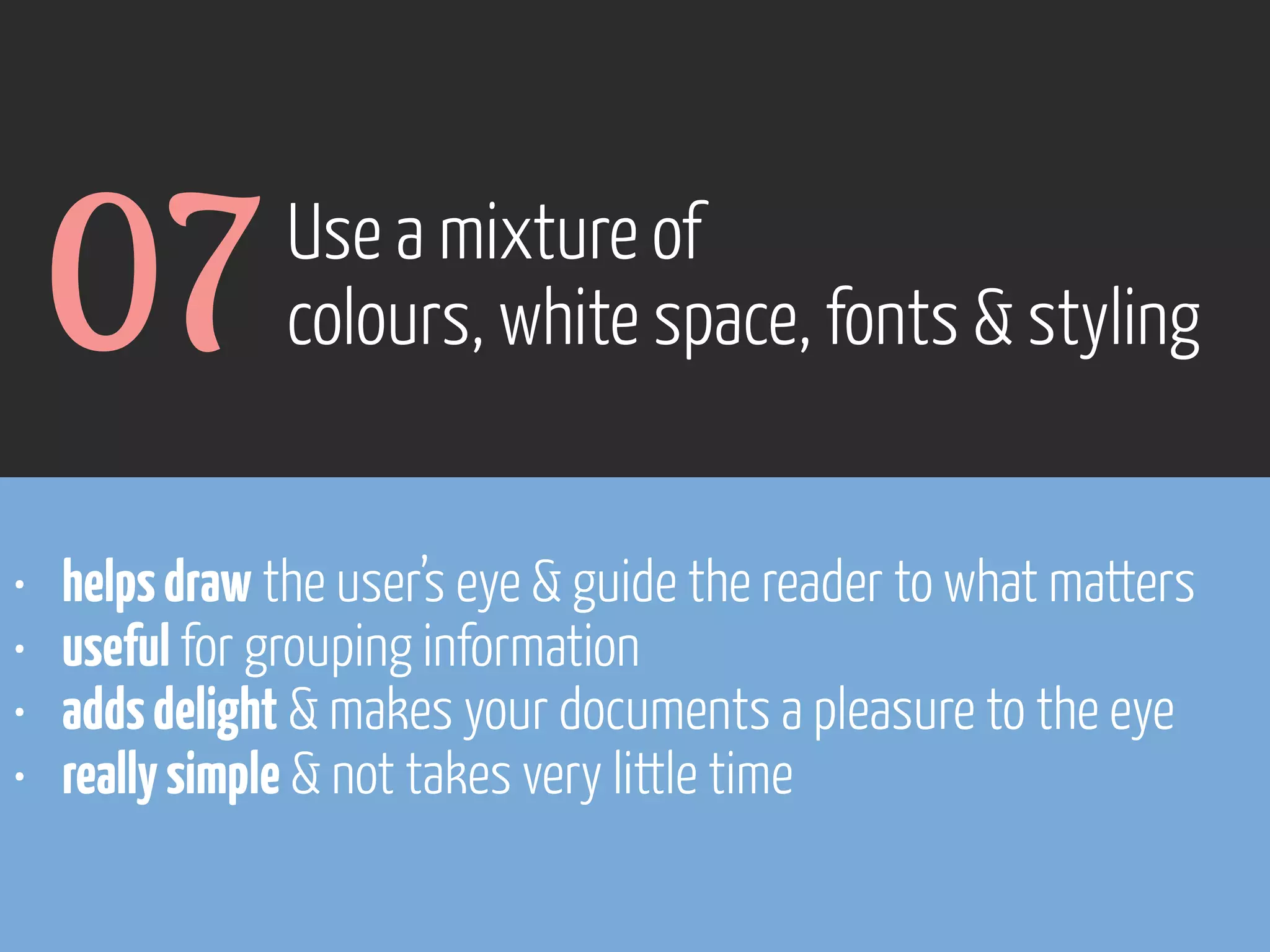 07
•
•
•
•

Use a mixture of
colours, white space, fonts & styling

helps draw the user’s eye & guide the reader to what matters
useful for grouping information
adds delight & makes your documents a pleasure to the eye
really simple & not takes very little time

www.flickr.com/photos/pinkpurse/5355919491

 
