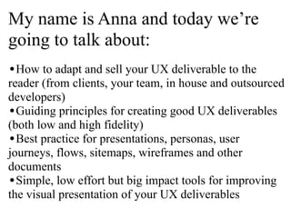 My name is Anna and today we’re
going to talk about:
•How to adapt and sell your UX deliverable to the

reader (from clients, your team, in house and outsourced
developers)
•Guiding principles for creating good UX deliverables
(both low and high fidelity)
•Best practice for presentations, personas, user
journeys, flows, sitemaps, wireframes and other
documents
•Simple, low effort but big impact tools for improving
the visual presentation of your UX deliverables

 