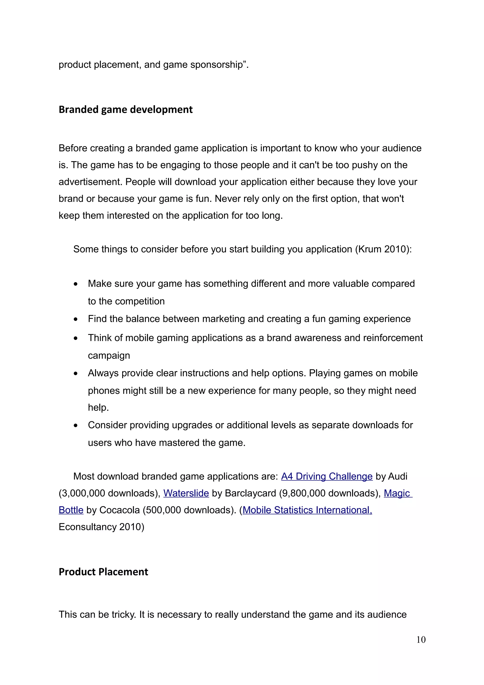 product placement, and game sponsorship”.
Branded game development
Before creating a branded game application is important to know who your audience
is. The game has to be engaging to those people and it can't be too pushy on the
advertisement. People will download your application either because they love your
brand or because your game is fun. Never rely only on the first option, that won't
keep them interested on the application for too long.
Some things to consider before you start building you application (Krum 2010):
• Make sure your game has something different and more valuable compared
to the competition
• Find the balance between marketing and creating a fun gaming experience
• Think of mobile gaming applications as a brand awareness and reinforcement
campaign
• Always provide clear instructions and help options. Playing games on mobile
phones might still be a new experience for many people, so they might need
help.
• Consider providing upgrades or additional levels as separate downloads for
users who have mastered the game.
Most download branded game applications are: A4 Driving Challenge by Audi
(3,000,000 downloads), Waterslide by Barclaycard (9,800,000 downloads), Magic
Bottle by Cocacola (500,000 downloads). (Mobile Statistics International,
Econsultancy 2010)
Product Placement
This can be tricky. It is necessary to really understand the game and its audience
10
 