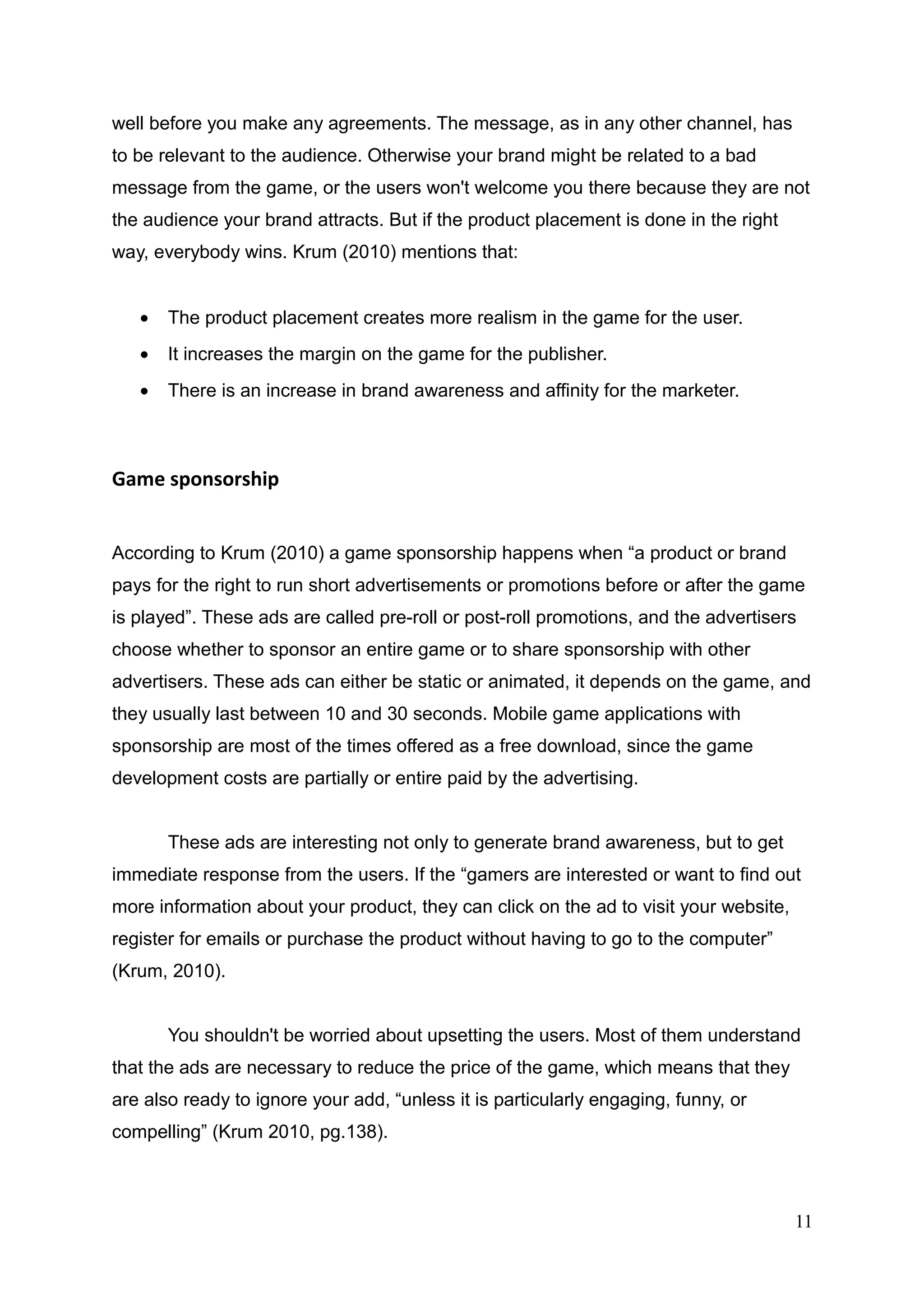 well before you make any agreements. The message, as in any other channel, has
to be relevant to the audience. Otherwise your brand might be related to a bad
message from the game, or the users won't welcome you there because they are not
the audience your brand attracts. But if the product placement is done in the right
way, everybody wins. Krum (2010) mentions that:
• The product placement creates more realism in the game for the user.
• It increases the margin on the game for the publisher.
• There is an increase in brand awareness and affinity for the marketer.
Game sponsorship
According to Krum (2010) a game sponsorship happens when “a product or brand
pays for the right to run short advertisements or promotions before or after the game
is played”. These ads are called pre-roll or post-roll promotions, and the advertisers
choose whether to sponsor an entire game or to share sponsorship with other
advertisers. These ads can either be static or animated, it depends on the game, and
they usually last between 10 and 30 seconds. Mobile game applications with
sponsorship are most of the times offered as a free download, since the game
development costs are partially or entire paid by the advertising.
These ads are interesting not only to generate brand awareness, but to get
immediate response from the users. If the “gamers are interested or want to find out
more information about your product, they can click on the ad to visit your website,
register for emails or purchase the product without having to go to the computer”
(Krum, 2010).
You shouldn't be worried about upsetting the users. Most of them understand
that the ads are necessary to reduce the price of the game, which means that they
are also ready to ignore your add, “unless it is particularly engaging, funny, or
compelling” (Krum 2010, pg.138).
11
 