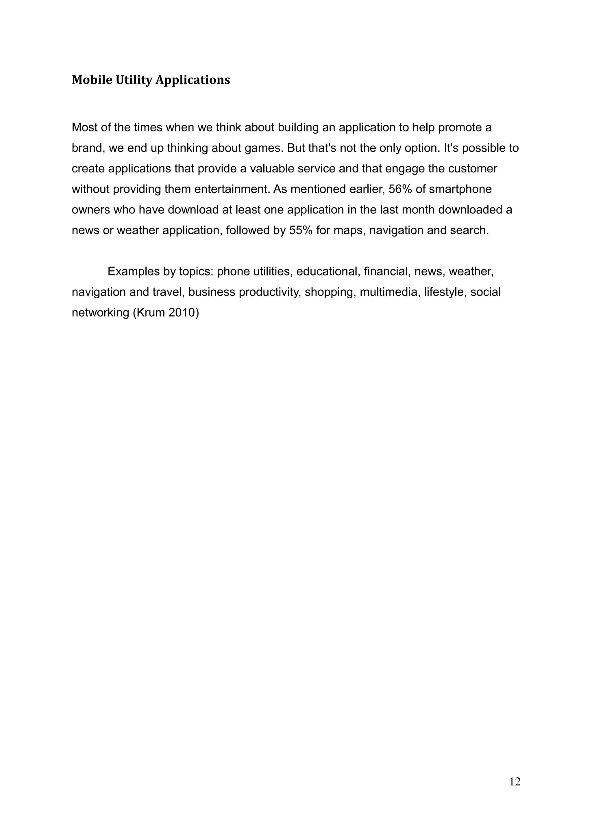 Mobile Utility Applications
Most of the times when we think about building an application to help promote a
brand, we end up thinking about games. But that's not the only option. It's possible to
create applications that provide a valuable service and that engage the customer
without providing them entertainment. As mentioned earlier, 56% of smartphone
owners who have download at least one application in the last month downloaded a
news or weather application, followed by 55% for maps, navigation and search.
Examples by topics: phone utilities, educational, financial, news, weather,
navigation and travel, business productivity, shopping, multimedia, lifestyle, social
networking (Krum 2010)
12
 