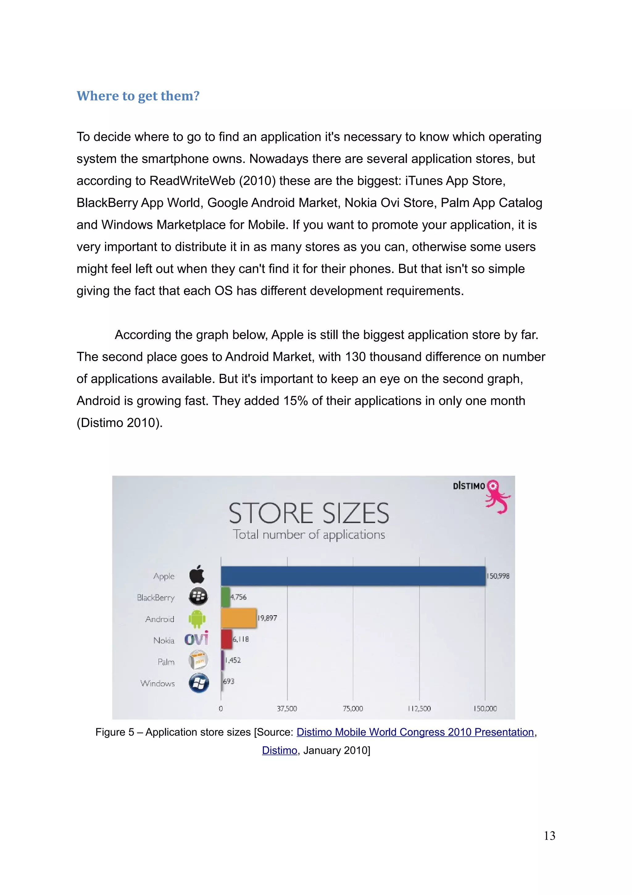 Where to get them?
To decide where to go to find an application it's necessary to know which operating
system the smartphone owns. Nowadays there are several application stores, but
according to ReadWriteWeb (2010) these are the biggest: iTunes App Store,
BlackBerry App World, Google Android Market, Nokia Ovi Store, Palm App Catalog
and Windows Marketplace for Mobile. If you want to promote your application, it is
very important to distribute it in as many stores as you can, otherwise some users
might feel left out when they can't find it for their phones. But that isn't so simple
giving the fact that each OS has different development requirements.
According the graph below, Apple is still the biggest application store by far.
The second place goes to Android Market, with 130 thousand difference on number
of applications available. But it's important to keep an eye on the second graph,
Android is growing fast. They added 15% of their applications in only one month
(Distimo 2010).
Figure 5 – Application store sizes [Source: Distimo Mobile World Congress 2010 Presentation,
Distimo, January 2010]
13
 