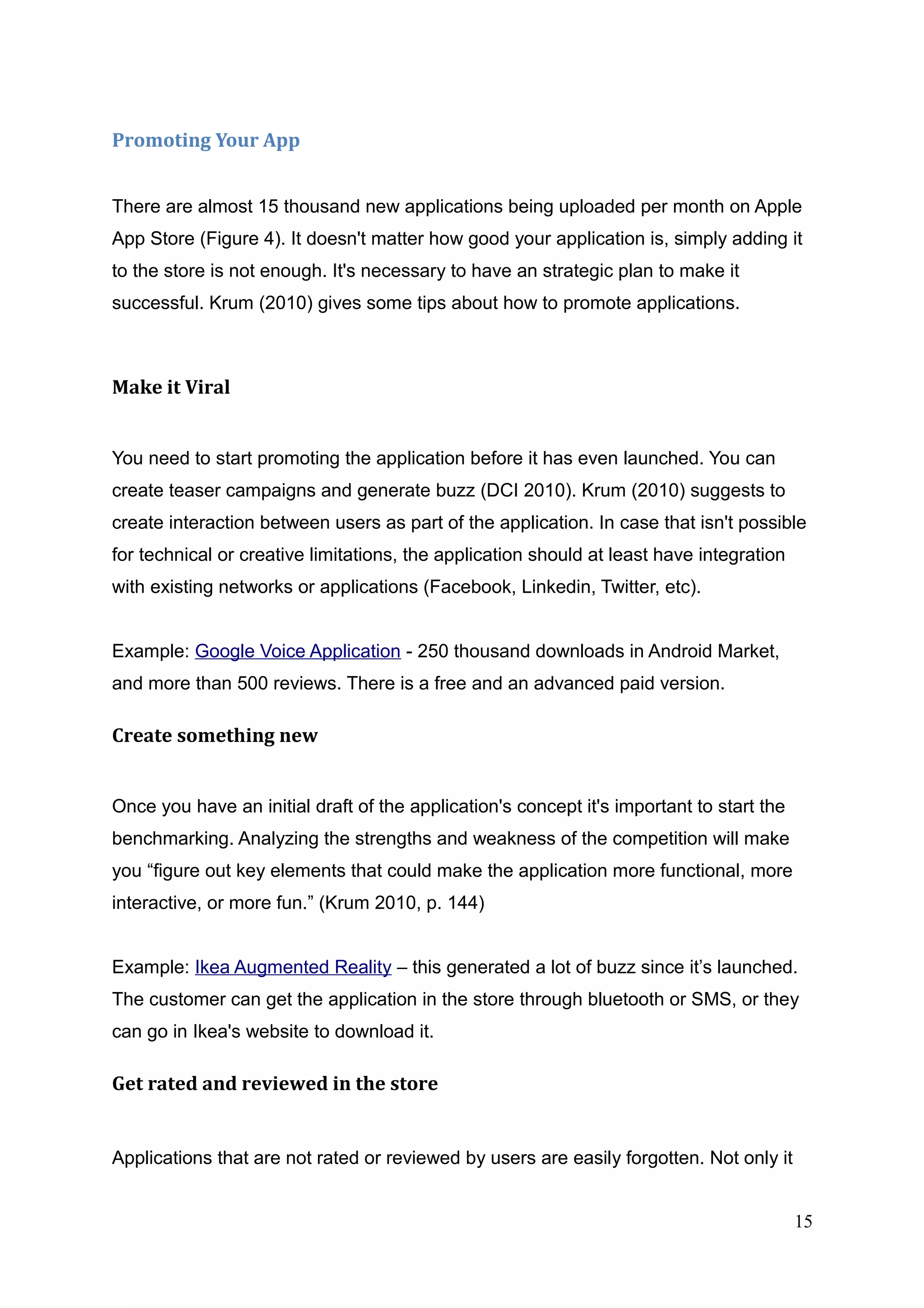 Promoting Your App
There are almost 15 thousand new applications being uploaded per month on Apple
App Store (Figure 4). It doesn't matter how good your application is, simply adding it
to the store is not enough. It's necessary to have an strategic plan to make it
successful. Krum (2010) gives some tips about how to promote applications.
Make it Viral
You need to start promoting the application before it has even launched. You can
create teaser campaigns and generate buzz (DCI 2010). Krum (2010) suggests to
create interaction between users as part of the application. In case that isn't possible
for technical or creative limitations, the application should at least have integration
with existing networks or applications (Facebook, Linkedin, Twitter, etc).
Example: Google Voice Application - 250 thousand downloads in Android Market,
and more than 500 reviews. There is a free and an advanced paid version.
Create something new
Once you have an initial draft of the application's concept it's important to start the
benchmarking. Analyzing the strengths and weakness of the competition will make
you “figure out key elements that could make the application more functional, more
interactive, or more fun.” (Krum 2010, p. 144)
Example: Ikea Augmented Reality – this generated a lot of buzz since it’s launched.
The customer can get the application in the store through bluetooth or SMS, or they
can go in Ikea's website to download it.
Get rated and reviewed in the store
Applications that are not rated or reviewed by users are easily forgotten. Not only it
15
 