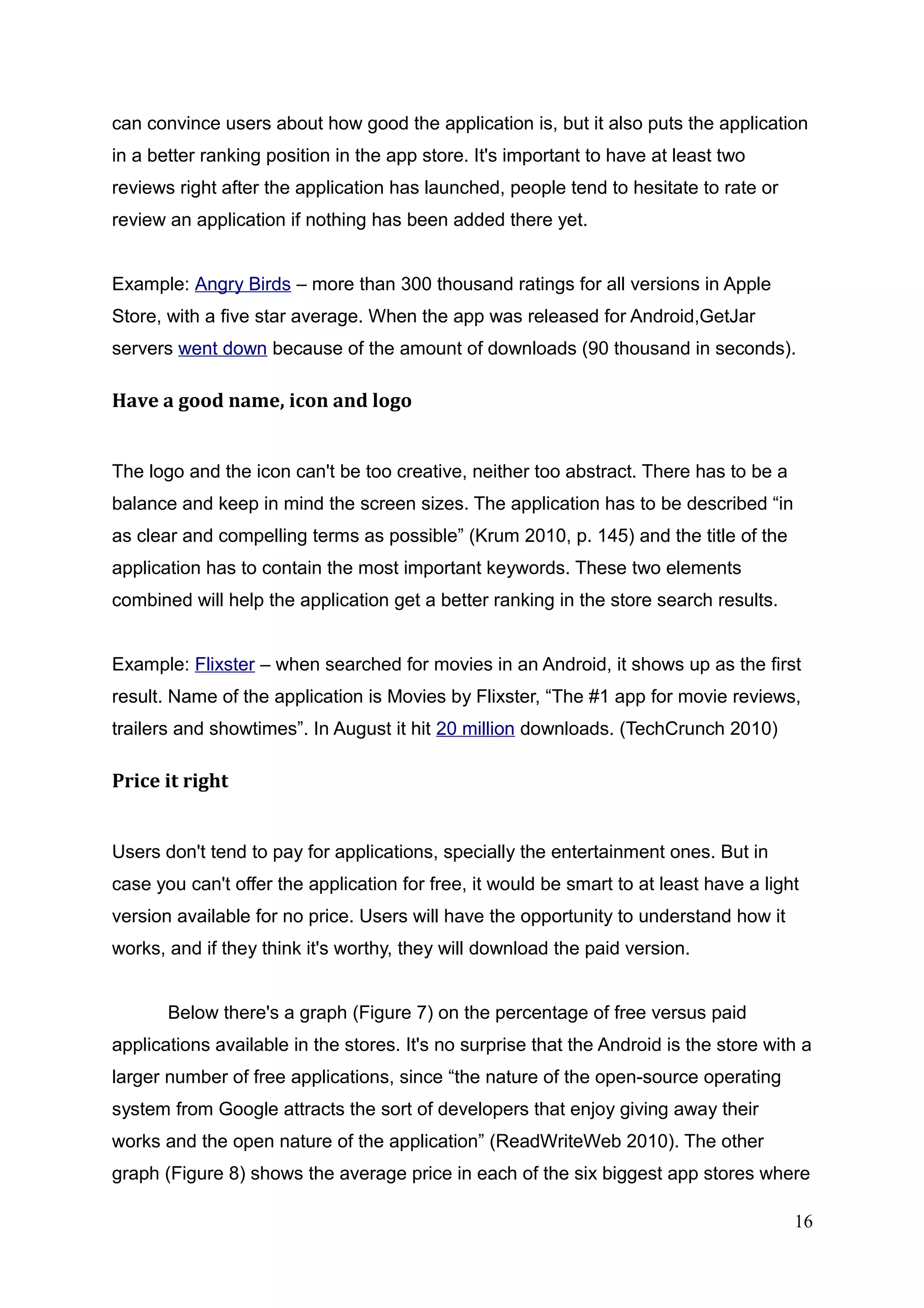can convince users about how good the application is, but it also puts the application
in a better ranking position in the app store. It's important to have at least two
reviews right after the application has launched, people tend to hesitate to rate or
review an application if nothing has been added there yet.
Example: Angry Birds – more than 300 thousand ratings for all versions in Apple
Store, with a five star average. When the app was released for Android,GetJar
servers went down because of the amount of downloads (90 thousand in seconds).
Have a good name, icon and logo
The logo and the icon can't be too creative, neither too abstract. There has to be a
balance and keep in mind the screen sizes. The application has to be described “in
as clear and compelling terms as possible” (Krum 2010, p. 145) and the title of the
application has to contain the most important keywords. These two elements
combined will help the application get a better ranking in the store search results.
Example: Flixster – when searched for movies in an Android, it shows up as the first
result. Name of the application is Movies by Flixster, “The #1 app for movie reviews,
trailers and showtimes”. In August it hit 20 million downloads. (TechCrunch 2010)
Price it right
Users don't tend to pay for applications, specially the entertainment ones. But in
case you can't offer the application for free, it would be smart to at least have a light
version available for no price. Users will have the opportunity to understand how it
works, and if they think it's worthy, they will download the paid version.
Below there's a graph (Figure 7) on the percentage of free versus paid
applications available in the stores. It's no surprise that the Android is the store with a
larger number of free applications, since “the nature of the open-source operating
system from Google attracts the sort of developers that enjoy giving away their
works and the open nature of the application” (ReadWriteWeb 2010). The other
graph (Figure 8) shows the average price in each of the six biggest app stores where
16
 