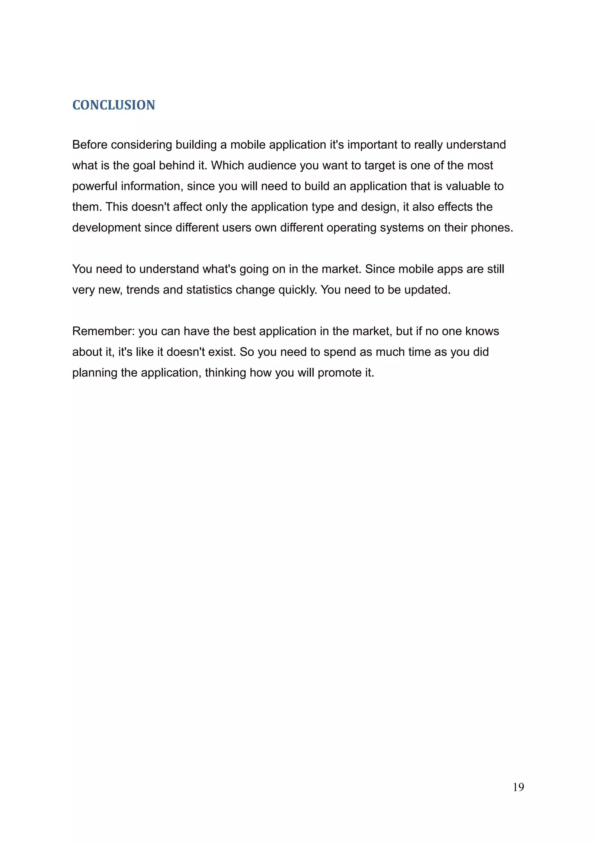 CONCLUSION
Before considering building a mobile application it's important to really understand
what is the goal behind it. Which audience you want to target is one of the most
powerful information, since you will need to build an application that is valuable to
them. This doesn't affect only the application type and design, it also effects the
development since different users own different operating systems on their phones.
You need to understand what's going on in the market. Since mobile apps are still
very new, trends and statistics change quickly. You need to be updated.
Remember: you can have the best application in the market, but if no one knows
about it, it's like it doesn't exist. So you need to spend as much time as you did
planning the application, thinking how you will promote it.
19
 