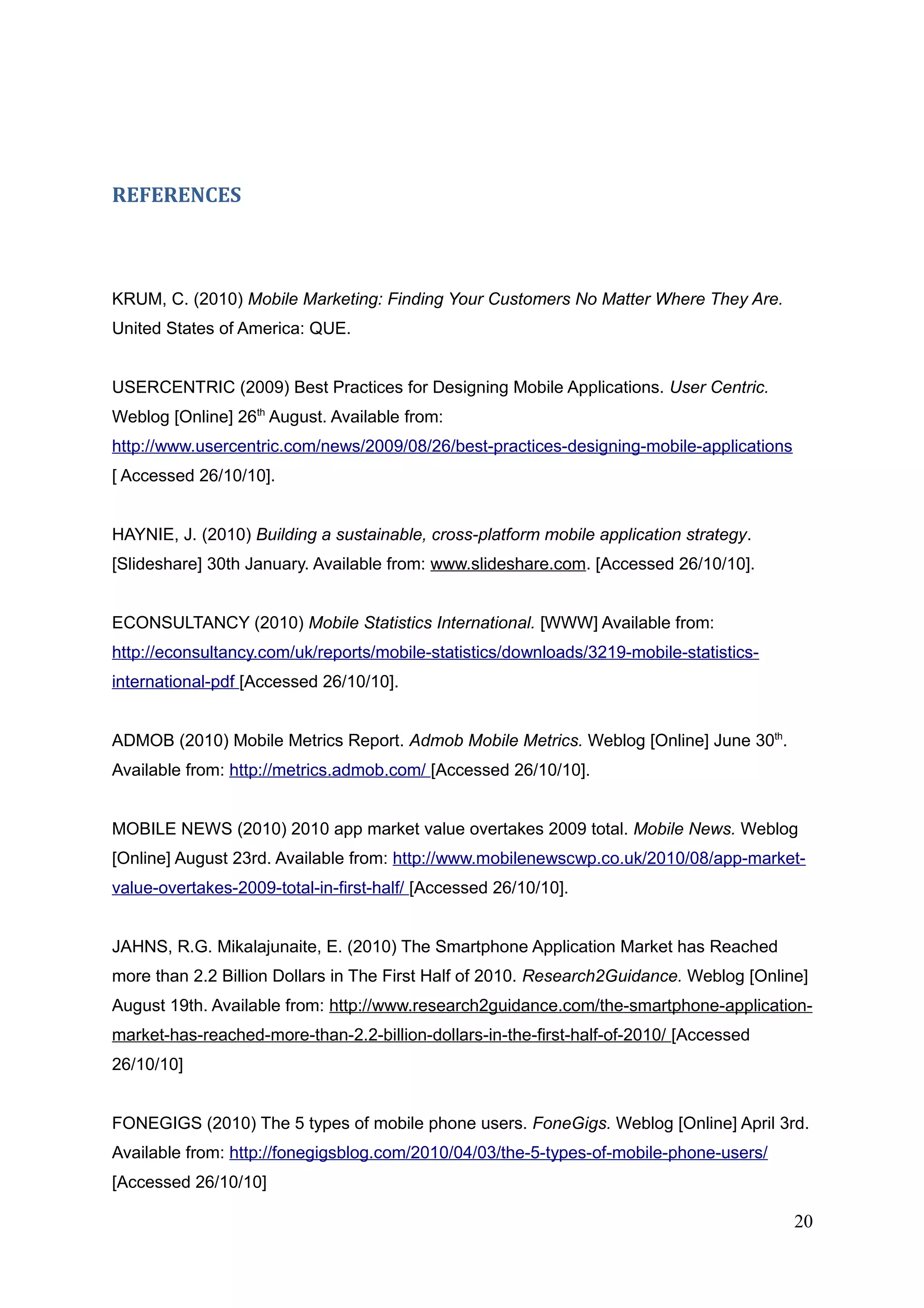 REFERENCES
KRUM, C. (2010) Mobile Marketing: Finding Your Customers No Matter Where They Are.
United States of America: QUE.
USERCENTRIC (2009) Best Practices for Designing Mobile Applications. User Centric.
Weblog [Online] 26th
August. Available from:
http://www.usercentric.com/news/2009/08/26/best-practices-designing-mobile-applications
[ Accessed 26/10/10].
HAYNIE, J. (2010) Building a sustainable, cross-platform mobile application strategy.
[Slideshare] 30th January. Available from: www.slideshare.com. [Accessed 26/10/10].
ECONSULTANCY (2010) Mobile Statistics International. [WWW] Available from:
http://econsultancy.com/uk/reports/mobile-statistics/downloads/3219-mobile-statistics-
international-pdf [Accessed 26/10/10].
ADMOB (2010) Mobile Metrics Report. Admob Mobile Metrics. Weblog [Online] June 30th
.
Available from: http://metrics.admob.com/ [Accessed 26/10/10].
MOBILE NEWS (2010) 2010 app market value overtakes 2009 total. Mobile News. Weblog
[Online] August 23rd. Available from: http://www.mobilenewscwp.co.uk/2010/08/app-market-
value-overtakes-2009-total-in-first-half/ [Accessed 26/10/10].
JAHNS, R.G. Mikalajunaite, E. (2010) The Smartphone Application Market has Reached
more than 2.2 Billion Dollars in The First Half of 2010. Research2Guidance. Weblog [Online]
August 19th. Available from: http://www.research2guidance.com/the-smartphone-application-
market-has-reached-more-than-2.2-billion-dollars-in-the-first-half-of-2010/ [Accessed
26/10/10]
FONEGIGS (2010) The 5 types of mobile phone users. FoneGigs. Weblog [Online] April 3rd.
Available from: http://fonegigsblog.com/2010/04/03/the-5-types-of-mobile-phone-users/
[Accessed 26/10/10]
20
 