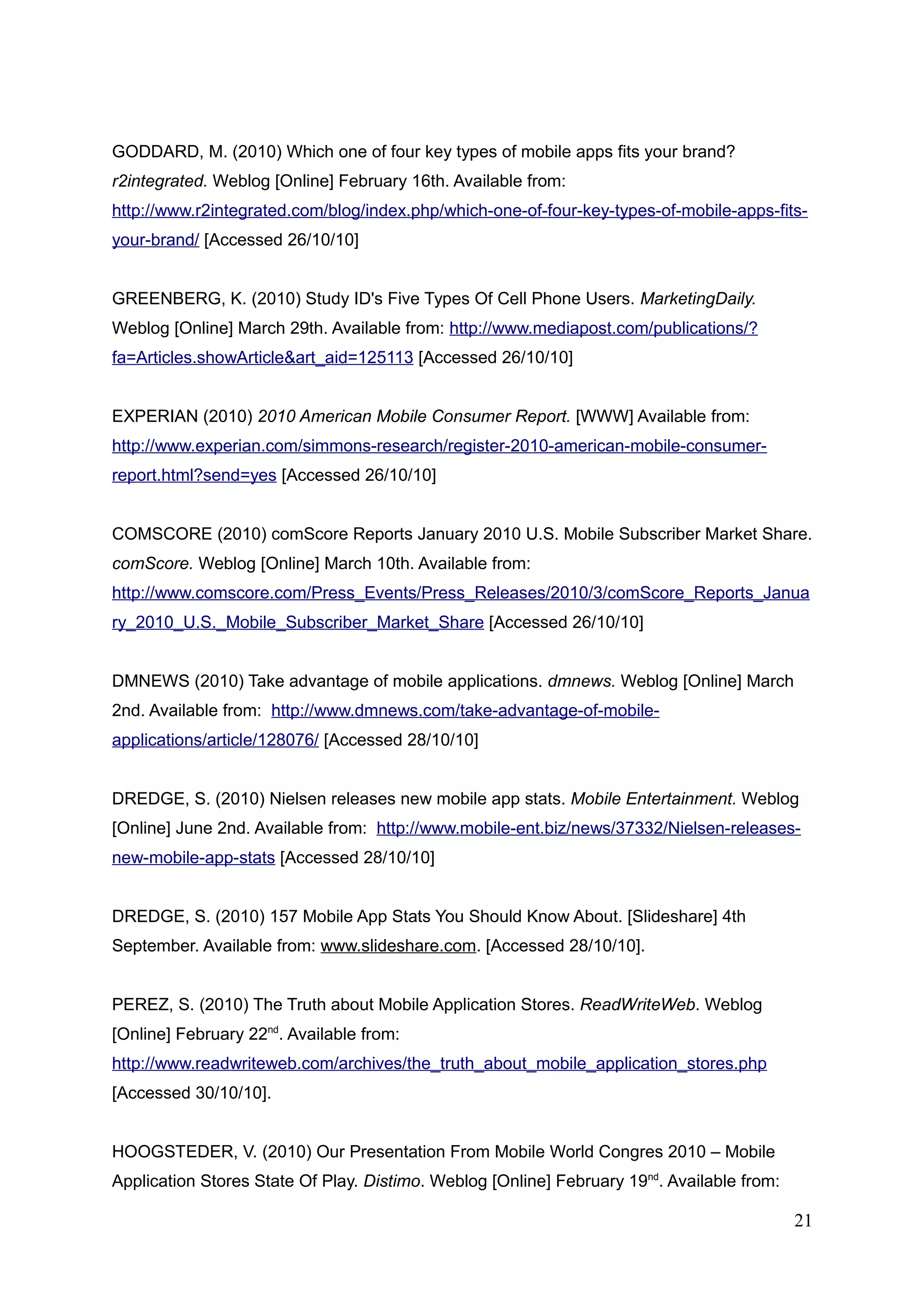 GODDARD, M. (2010) Which one of four key types of mobile apps fits your brand?
r2integrated. Weblog [Online] February 16th. Available from:
http://www.r2integrated.com/blog/index.php/which-one-of-four-key-types-of-mobile-apps-fits-
your-brand/ [Accessed 26/10/10]
GREENBERG, K. (2010) Study ID's Five Types Of Cell Phone Users. MarketingDaily.
Weblog [Online] March 29th. Available from: http://www.mediapost.com/publications/?
fa=Articles.showArticle&art_aid=125113 [Accessed 26/10/10]
EXPERIAN (2010) 2010 American Mobile Consumer Report. [WWW] Available from:
http://www.experian.com/simmons-research/register-2010-american-mobile-consumer-
report.html?send=yes [Accessed 26/10/10]
COMSCORE (2010) comScore Reports January 2010 U.S. Mobile Subscriber Market Share.
comScore. Weblog [Online] March 10th. Available from:
http://www.comscore.com/Press_Events/Press_Releases/2010/3/comScore_Reports_Janua
ry_2010_U.S._Mobile_Subscriber_Market_Share [Accessed 26/10/10]
DMNEWS (2010) Take advantage of mobile applications. dmnews. Weblog [Online] March
2nd. Available from: http://www.dmnews.com/take-advantage-of-mobile-
applications/article/128076/ [Accessed 28/10/10]
DREDGE, S. (2010) Nielsen releases new mobile app stats. Mobile Entertainment. Weblog
[Online] June 2nd. Available from: http://www.mobile-ent.biz/news/37332/Nielsen-releases-
new-mobile-app-stats [Accessed 28/10/10]
DREDGE, S. (2010) 157 Mobile App Stats You Should Know About. [Slideshare] 4th
September. Available from: www.slideshare.com. [Accessed 28/10/10].
PEREZ, S. (2010) The Truth about Mobile Application Stores. ReadWriteWeb. Weblog
[Online] February 22nd
. Available from:
http://www.readwriteweb.com/archives/the_truth_about_mobile_application_stores.php
[Accessed 30/10/10].
HOOGSTEDER, V. (2010) Our Presentation From Mobile World Congres 2010 – Mobile
Application Stores State Of Play. Distimo. Weblog [Online] February 19nd
. Available from:
21
 