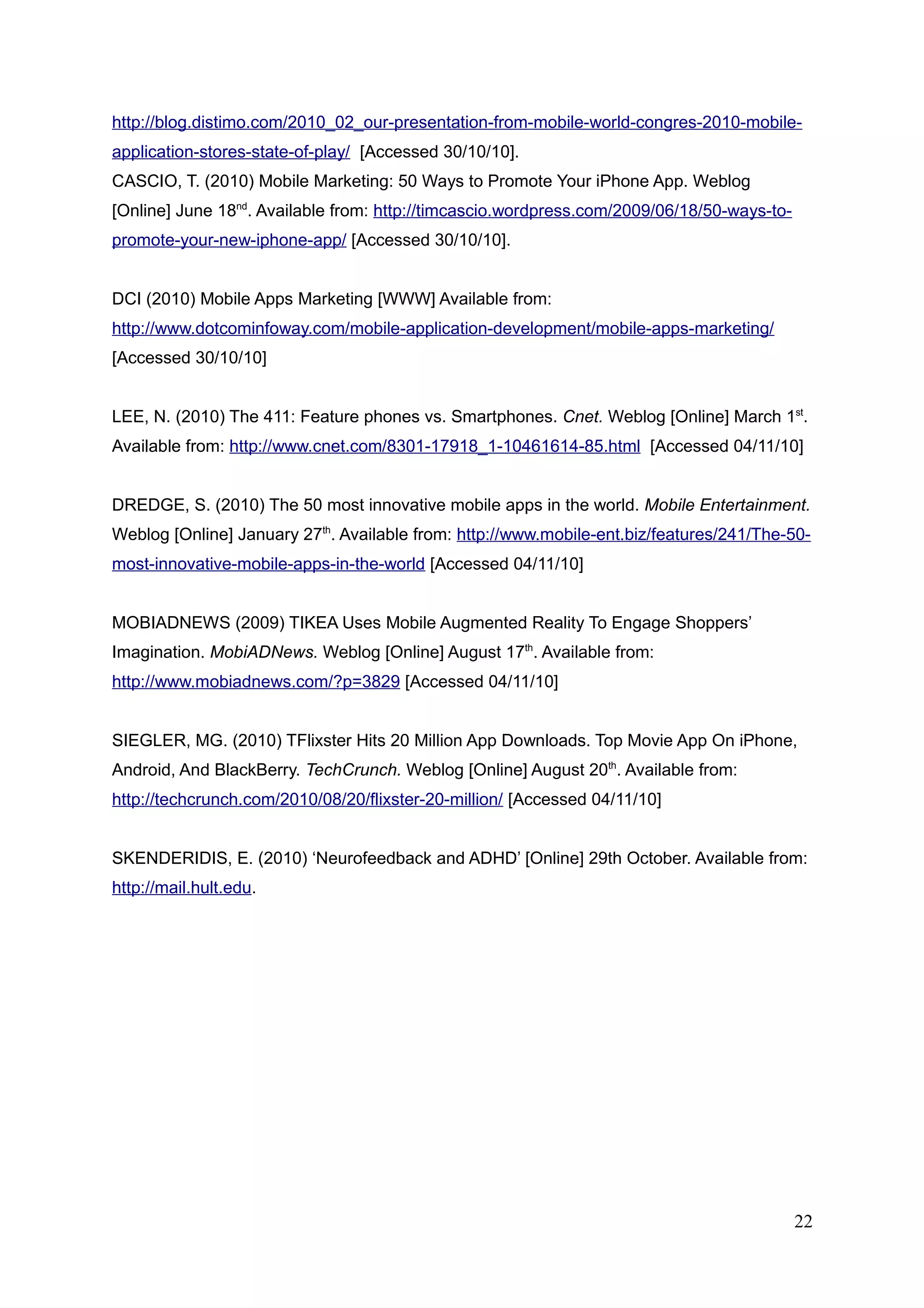 http://blog.distimo.com/2010_02_our-presentation-from-mobile-world-congres-2010-mobile-
application-stores-state-of-play/ [Accessed 30/10/10].
CASCIO, T. (2010) Mobile Marketing: 50 Ways to Promote Your iPhone App. Weblog
[Online] June 18nd
. Available from: http://timcascio.wordpress.com/2009/06/18/50-ways-to-
promote-your-new-iphone-app/ [Accessed 30/10/10].
DCI (2010) Mobile Apps Marketing [WWW] Available from:
http://www.dotcominfoway.com/mobile-application-development/mobile-apps-marketing/
[Accessed 30/10/10]
LEE, N. (2010) The 411: Feature phones vs. Smartphones. Cnet. Weblog [Online] March 1st
.
Available from: http://www.cnet.com/8301-17918_1-10461614-85.html [Accessed 04/11/10]
DREDGE, S. (2010) The 50 most innovative mobile apps in the world. Mobile Entertainment.
Weblog [Online] January 27th
. Available from: http://www.mobile-ent.biz/features/241/The-50-
most-innovative-mobile-apps-in-the-world [Accessed 04/11/10]
MOBIADNEWS (2009) TIKEA Uses Mobile Augmented Reality To Engage Shoppers’
Imagination. MobiADNews. Weblog [Online] August 17th
. Available from:
http://www.mobiadnews.com/?p=3829 [Accessed 04/11/10]
SIEGLER, MG. (2010) TFlixster Hits 20 Million App Downloads. Top Movie App On iPhone,
Android, And BlackBerry. TechCrunch. Weblog [Online] August 20th
. Available from:
http://techcrunch.com/2010/08/20/flixster-20-million/ [Accessed 04/11/10]
SKENDERIDIS, E. (2010) ‘Neurofeedback and ADHD’ [Online] 29th October. Available from:
http://mail.hult.edu.
22
 