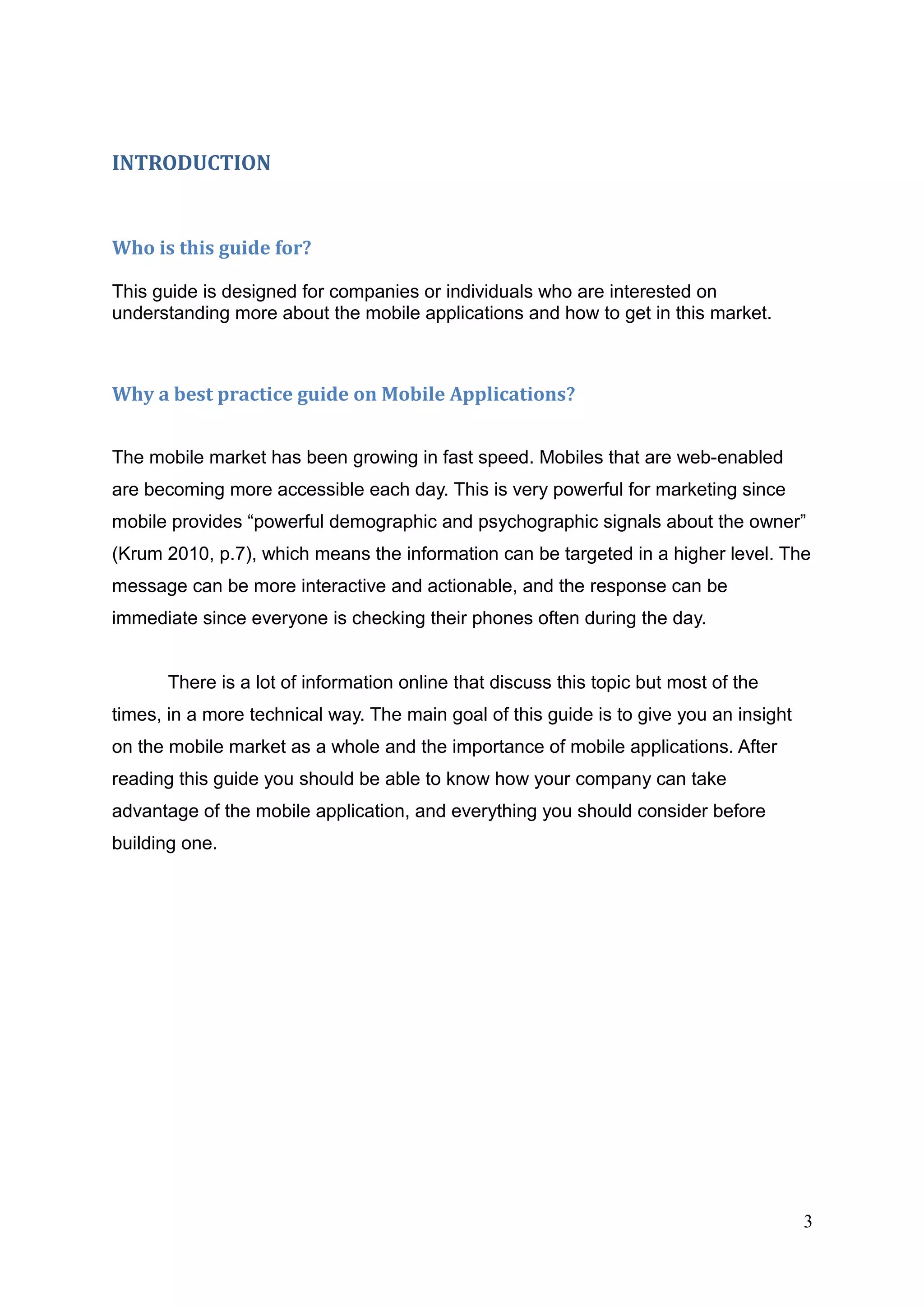 INTRODUCTION
Who is this guide for?
This guide is designed for companies or individuals who are interested on
understanding more about the mobile applications and how to get in this market.
Why a best practice guide on Mobile Applications?
The mobile market has been growing in fast speed. Mobiles that are web-enabled
are becoming more accessible each day. This is very powerful for marketing since
mobile provides “powerful demographic and psychographic signals about the owner”
(Krum 2010, p.7), which means the information can be targeted in a higher level. The
message can be more interactive and actionable, and the response can be
immediate since everyone is checking their phones often during the day.
There is a lot of information online that discuss this topic but most of the
times, in a more technical way. The main goal of this guide is to give you an insight
on the mobile market as a whole and the importance of mobile applications. After
reading this guide you should be able to know how your company can take
advantage of the mobile application, and everything you should consider before
building one.
3
 