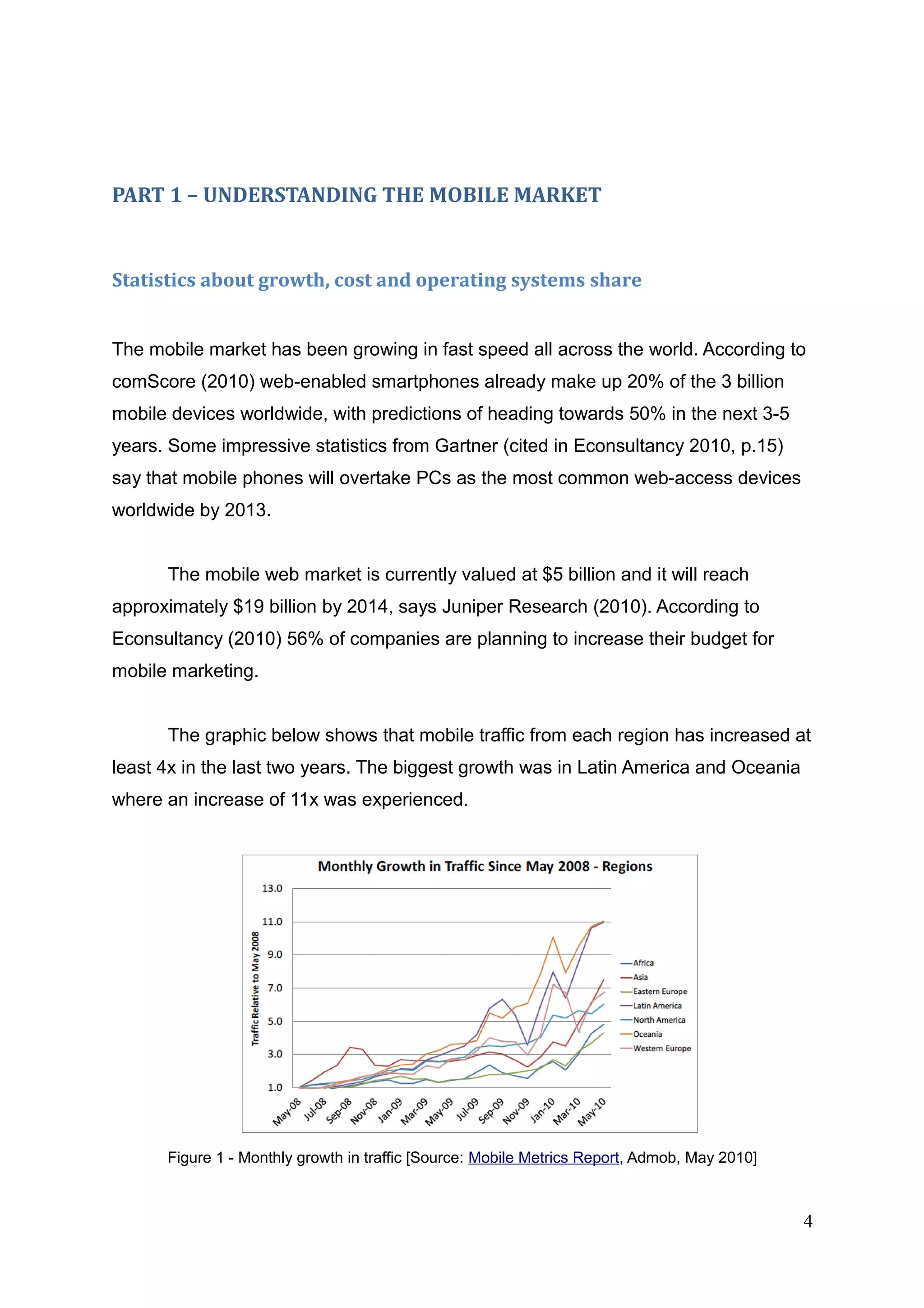 PART 1 – UNDERSTANDING THE MOBILE MARKET
Statistics about growth, cost and operating systems share
The mobile market has been growing in fast speed all across the world. According to
comScore (2010) web-enabled smartphones already make up 20% of the 3 billion
mobile devices worldwide, with predictions of heading towards 50% in the next 3-5
years. Some impressive statistics from Gartner (cited in Econsultancy 2010, p.15)
say that mobile phones will overtake PCs as the most common web-access devices
worldwide by 2013.
The mobile web market is currently valued at $5 billion and it will reach
approximately $19 billion by 2014, says Juniper Research (2010). According to
Econsultancy (2010) 56% of companies are planning to increase their budget for
mobile marketing.
The graphic below shows that mobile traffic from each region has increased at
least 4x in the last two years. The biggest growth was in Latin America and Oceania
where an increase of 11x was experienced.
Figure 1 - Monthly growth in traffic [Source: Mobile Metrics Report, Admob, May 2010]
4
 