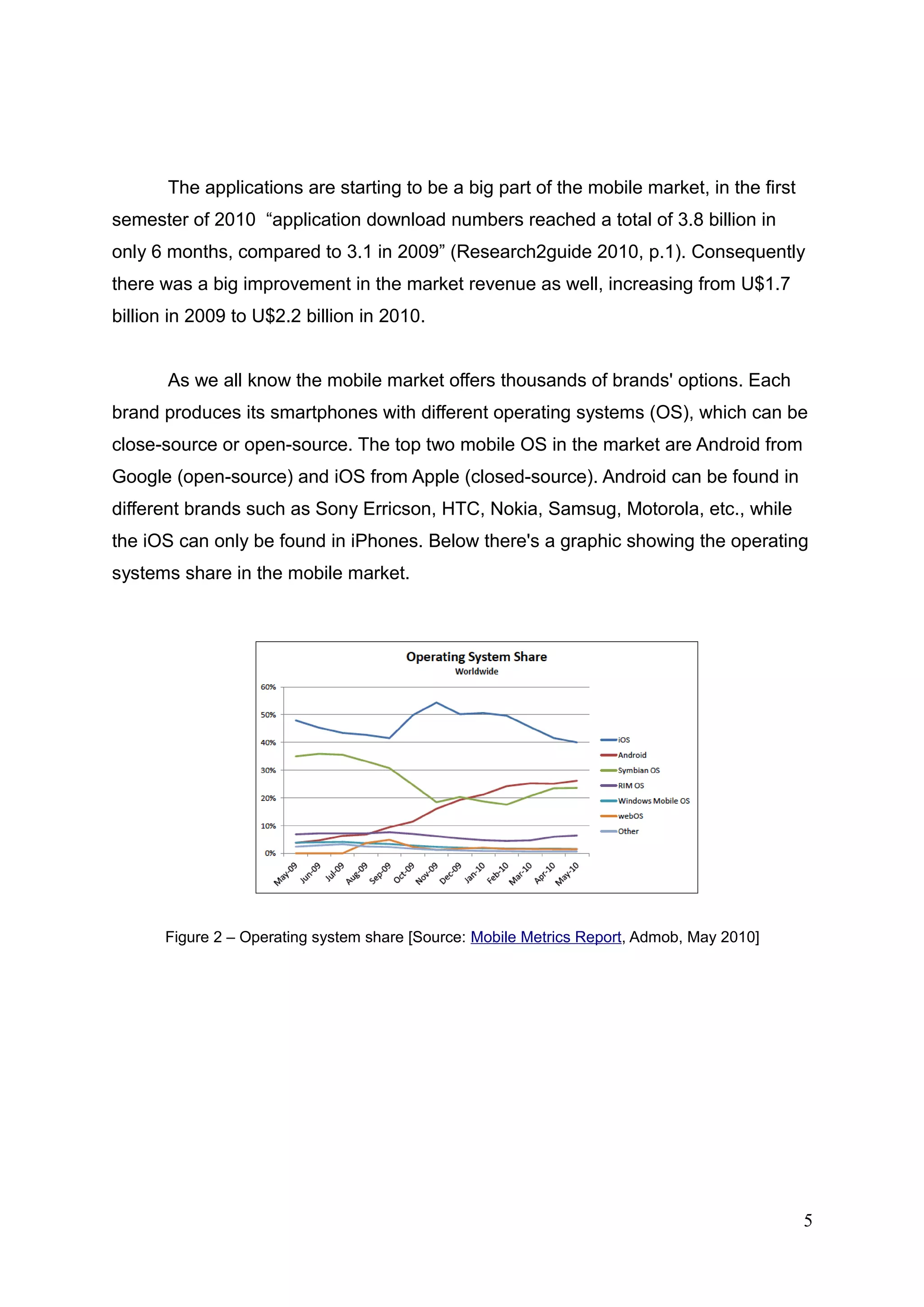 The applications are starting to be a big part of the mobile market, in the first
semester of 2010 “application download numbers reached a total of 3.8 billion in
only 6 months, compared to 3.1 in 2009” (Research2guide 2010, p.1). Consequently
there was a big improvement in the market revenue as well, increasing from U$1.7
billion in 2009 to U$2.2 billion in 2010.
As we all know the mobile market offers thousands of brands' options. Each
brand produces its smartphones with different operating systems (OS), which can be
close-source or open-source. The top two mobile OS in the market are Android from
Google (open-source) and iOS from Apple (closed-source). Android can be found in
different brands such as Sony Erricson, HTC, Nokia, Samsug, Motorola, etc., while
the iOS can only be found in iPhones. Below there's a graphic showing the operating
systems share in the mobile market.
Figure 2 – Operating system share [Source: Mobile Metrics Report, Admob, May 2010]
5
 