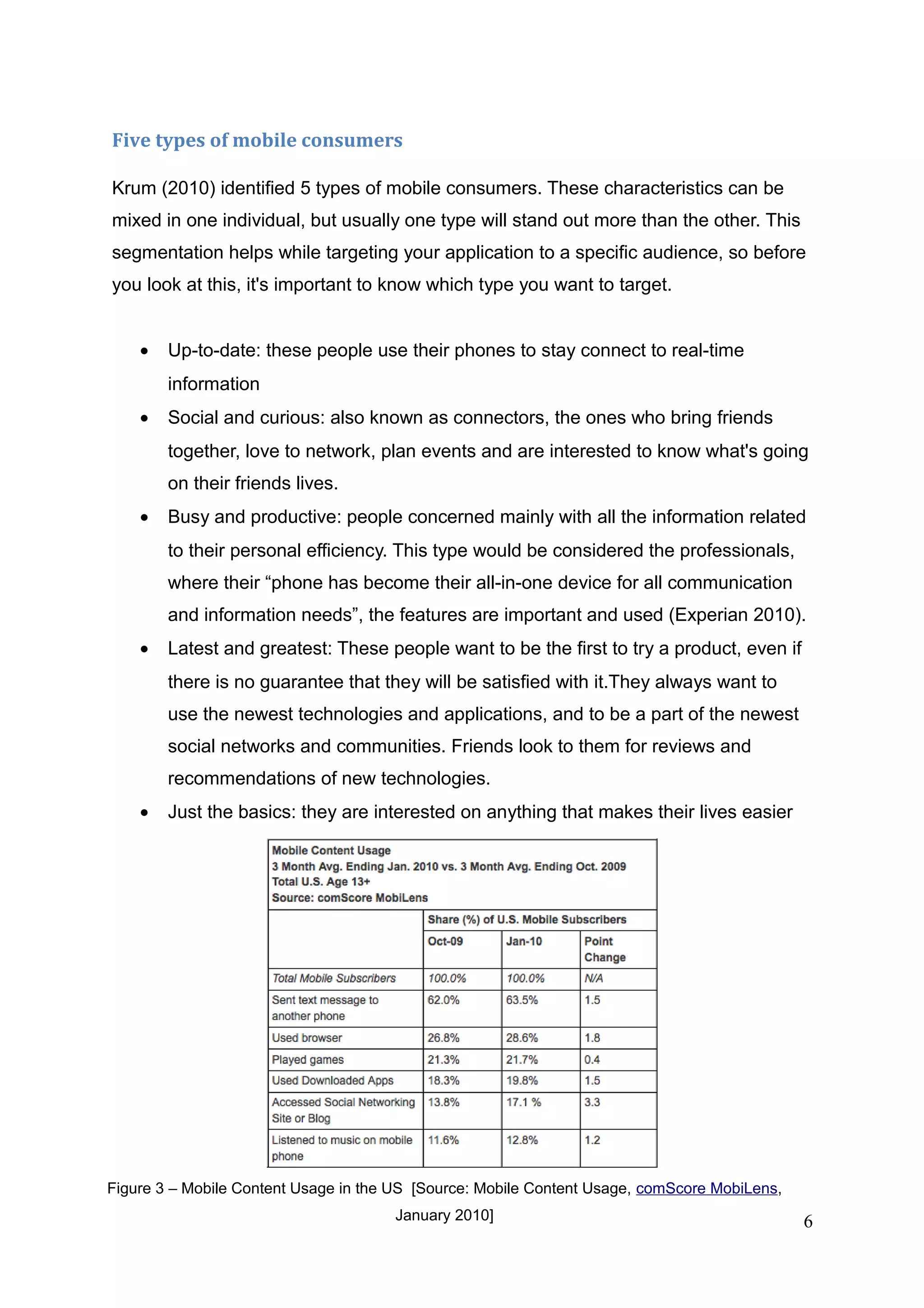 Five types of mobile consumers
Krum (2010) identified 5 types of mobile consumers. These characteristics can be
mixed in one individual, but usually one type will stand out more than the other. This
segmentation helps while targeting your application to a specific audience, so before
you look at this, it's important to know which type you want to target.
• Up-to-date: these people use their phones to stay connect to real-time
information
• Social and curious: also known as connectors, the ones who bring friends
together, love to network, plan events and are interested to know what's going
on their friends lives.
• Busy and productive: people concerned mainly with all the information related
to their personal efficiency. This type would be considered the professionals,
where their “phone has become their all-in-one device for all communication
and information needs”, the features are important and used (Experian 2010).
• Latest and greatest: These people want to be the first to try a product, even if
there is no guarantee that they will be satisfied with it.They always want to
use the newest technologies and applications, and to be a part of the newest
social networks and communities. Friends look to them for reviews and
recommendations of new technologies.
• Just the basics: they are interested on anything that makes their lives easier
6
Figure 3 – Mobile Content Usage in the US [Source: Mobile Content Usage, comScore MobiLens,
January 2010]
 