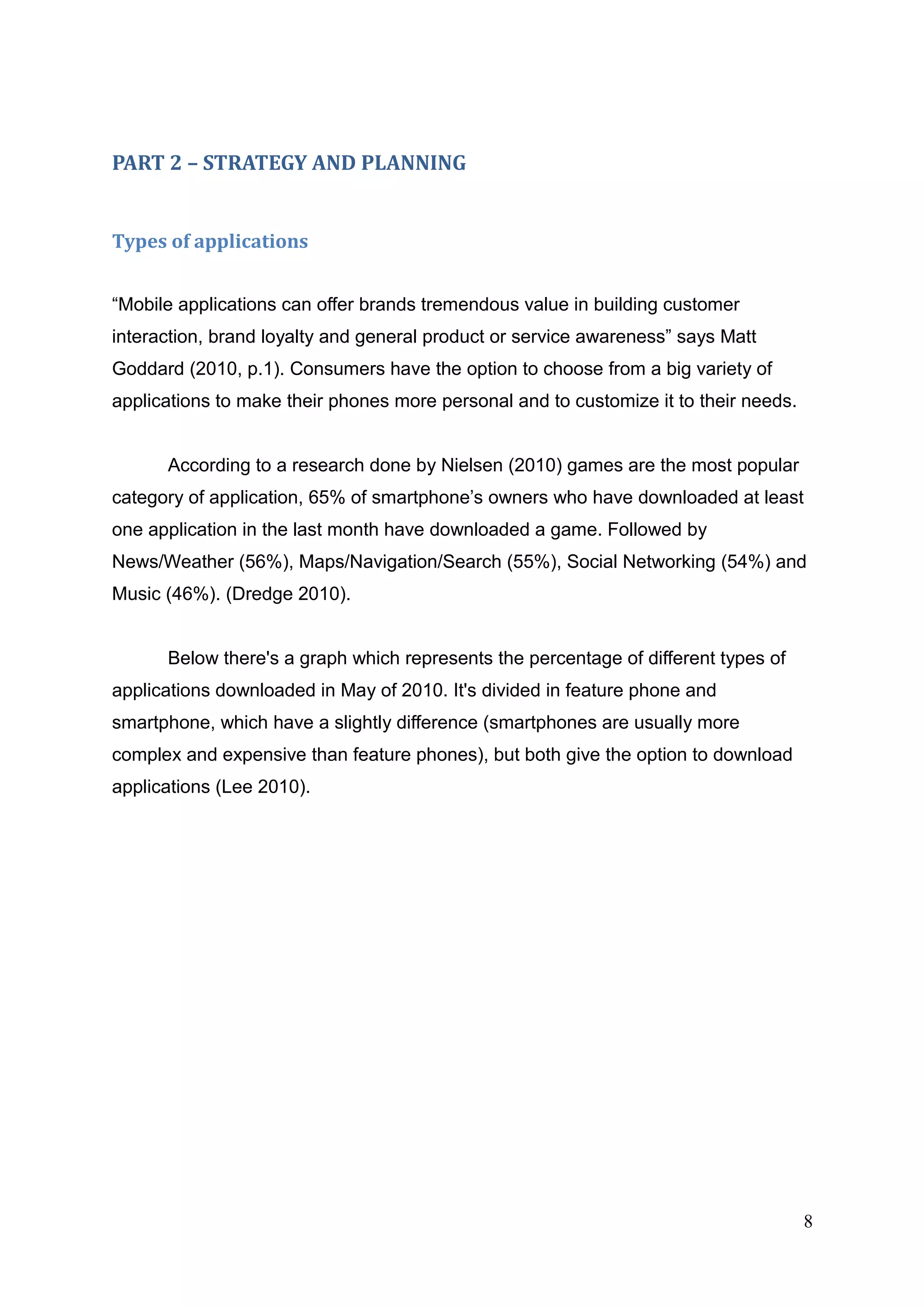 PART 2 – STRATEGY AND PLANNING
Types of applications
“Mobile applications can offer brands tremendous value in building customer
interaction, brand loyalty and general product or service awareness” says Matt
Goddard (2010, p.1). Consumers have the option to choose from a big variety of
applications to make their phones more personal and to customize it to their needs.
According to a research done by Nielsen (2010) games are the most popular
category of application, 65% of smartphone’s owners who have downloaded at least
one application in the last month have downloaded a game. Followed by
News/Weather (56%), Maps/Navigation/Search (55%), Social Networking (54%) and
Music (46%). (Dredge 2010).
Below there's a graph which represents the percentage of different types of
applications downloaded in May of 2010. It's divided in feature phone and
smartphone, which have a slightly difference (smartphones are usually more
complex and expensive than feature phones), but both give the option to download
applications (Lee 2010).
8
 