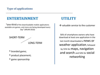 Type of applications
ENTERTAINMENT UTILITY
“one-third of the downloadable mobile applications
available are games, and more are being developed every
day” (KRUM 2010)
• branded game;
• product placement;
• game sponsorship
SHORT-TERM
LONG-TERM
 valuable service to the customer
56% of smartphone owners who have
download at least one application in the
last month downloaded a news or
weather application, followed
by 55% for maps, navigation
and search and 54% for social
networking
 