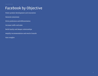 Best Practice Guide




Facebook by Objective
Foster product development and innovation

Generate awareness

Drive preference and differentiation

Increase traffic and sales

Build loyalty and deepen relationships

Amplify recommendation and word of mouth

Gain insights




                                            6
 