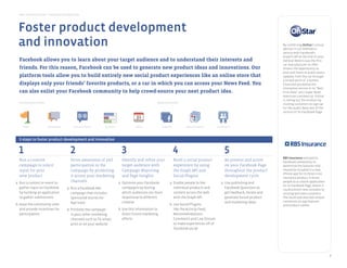 Best Practice Guide > Facebook by Objective




      Foster product development
      and innovation                                                                                                                                                                            By combining OnStar’s virtual
                                                                                                                                                                                                advisor in-car telematics
                                                                                                                                                                                                service with Facebook’s
                                                                                                                                                                                                Graph’s API at the end of 2010,
       Facebook allows you to learn about your target audience and to understand their interests and                                                                                            General Motors was the first
generate awareness
                                                                                                                                                                                                car manufacturer to offer
       friends. For this reason, Facebook can be used to generate new product ideas and innovations. Our                                                                                        drivers the opportunity to
                                                                                                                                                                                                post and listen to audio status
       platform tools allow you to build entirely new social product experiences like an online store that                                                                                      updates from the car through
                                                                                                                                                                                                a simple push of a button.
       displays only your friends’ favorite products, or a car in which you can access your News Feed. You                                                                                      Chevrolet promoted the
     Sponsored Stories Facebook Ads Pages   Places     Events      Social Plugins Graph API Apps on Facebook Deals                                                                              innovative service in its “Best
       can also enlist your Facebook community to help crowd-source your next product idea.                                                                                                     First Date” 2011 Super Bowl
                                                                                                                                                                                                television commercial. OnStar
product development & innovation                                                                                                                                                                is rolling out the product by
       Introductory tools                                                                                            Advanced tools                                                             inviting customers to sign up
                                                                                                                                                                                                for the public beta test of the
                                                                                                                                                                                                service on its Facebook Page.



           Pages                       Facebook Ads       Sponsored Stories    Questions               Events           Graph API       Apps on Facebook     Social Plugins



drive preference and differentiation
       5 steps to foster product development and innovation


       1                                                2                                    3                                      4                                5
                                                                                                                                                                                                RBS Insurance enlisted its
       Run a creative                                   Drive awareness of and               Identify and refine your         Build a social product                 Be present and active      Facebook community to
            Pages         Facebook Ads                      Questions      Social Plugins        Apps on Facebook   Graph API
       campaign to solicit                              participation in the                 target audience with             experience by using                    on your Facebook Page      determine the features that
       input for your                                   campaign by promoting                Campaign Reporting               the Graph API and                      throughout the product     should be included in a new
increase trafﬁc and sales
                                                                                                                                                                                                iPhone app for its Direct Line
       new product                                      it across your marketing             and Page Insights                Social Plugins                         development cycle          insurance product. It drove
   a. Run a contest or event to                         channels                          a. Optimize your Facebook        a. Enable people to like              a. Use publishing and          people to a custom application
                                                                                                                                                                                                on its Facebook Page, where it
      gather input on Facebook                        a. Run a Facebook Ads                   campaigns by testing              individual products and             Facebook Questions to       could present new concepts to
      by building an application                         campaign that includes               which audiences are more          content across the web              get feedback, iterate and   existing and new customers.
      to gather submissions Stories
      Facebook Ads     Sponsored                         Sponsored Stories for Places
                                                              Pages
                                                                                              responsive to different Graph API with the Graph API
                                                                                                       Events                               Premium
                                                                                                                                                                    generate future product
                                                                                                                                                          Apps on Facebook         Deals
                                                                                                                                                                                                The result was over 600 unique
                                                         App Used                             creative                                    Sampling Ads              and marketing ideas         comments on app features
   b. Have the community vote                                                                                                b. Use Social Plugins                                              and product names.
      and provide incentives for
build loyalty and deepen relationships
                                                      b. Promote the campaign              b. Use this information to           like the Activity Feed,
      participation                                      in your other marketing              direct future marketing           Recommendations,
                                                         channels such as TV, email,          efforts                           Comments and Live Stream
                                                         print or on your website                                               to make experiences off of
                                                                                                                                Facebook social
           Pages                  Sponsored Stories         Facebook Ads       Questions           Social Plugins    Apps on Facebook



amplify recommendation and word of mouth



                                                                                                                                                                                                                                  7
 