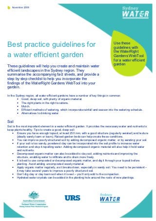 November 2008




Best practice guidelines for                                                        Use these
                                                                                    guidelines with
                                                                                    the WaterRight
a water efficient garden                                                            Gardens WebTool
                                                                                    for a water efficient
                                                                                    garden
These guidelines will help you create and maintain water
efficient landscapes in the Sydney region. They
summarise the accompanying fact sheets, and provide a
step by step checklist to help you incorporate the
findings of the WaterRight Gardens WebTool into your
garden.

In the Sydney region, all water efficient gardens have a number of key things in common:
        • Good, deep soil, with plenty of organic material.
        • The right plants in the right locations.
        • Mulch.
        • Efficient methods of watering, which incorporate rainfall and season into the watering schedule.
        • Alternatives to drinking water.

Soil
Soil is the most important element in a water efficient garden. It provides the necessary water and nutrients to
keep plants healthy. Tips to create a good, deep soil:
    • Ensure you have enough topsoil, at least 250 mm, with a good structure (regularly aerated) and texture
         (ideally sandy loam or loam). Raised garden beds can help create these conditions.
    • You can improve poorly structured soil by adding decomposed organic matter, or by aerating your soil.
    • If your soil is too sandy, powdered clay can be incorporated into the soil profile to increase water
         retention and stop it repelling water. Adding decomposed organic material will also help it hold water
         and nutrients.
    • Decomposed organic matter can also be added to clay soil, adding nutrients and improving the
         structure, enabling water to infiltrate and to drain more freely.
    • It is best to use composted or decomposed organic matter, and dig it through your topsoil before
         planting. Avoid adding uncomposted woody material.
    • Apply organic matter regularly, as it breaks down, especially in sandy soil. You need to be persistent –
         it may take several years to improve a poorly structured soil.
    • Don’t dig clay or clay loam soil when it is wet – you’ll only add to the compaction.
    • Hydrated water crystals can be added in the planting hole around the roots of new plantings.
 