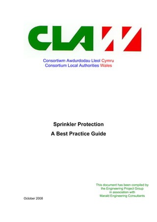 Consortiwm Awdurdodau Lleol Cymru
Consortium Local Authorities Wales
Sprinkler Protection
A Best Practice Guide
October 2008
This document has been compiled by
the Engineering Project Group
in association with
Marald Engineering Consultants
 