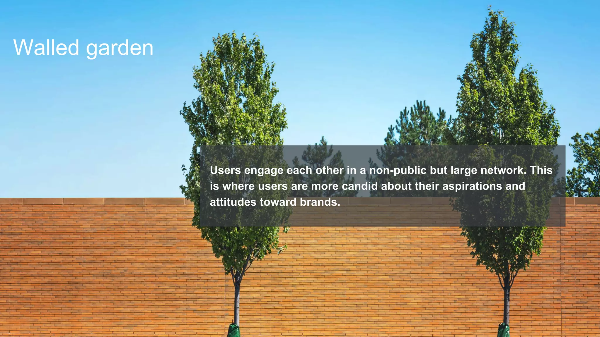 Walled garden
Users engage each other in a non-public but large network. This
is where users are more candid about their aspirations and
attitudes toward brands.
 