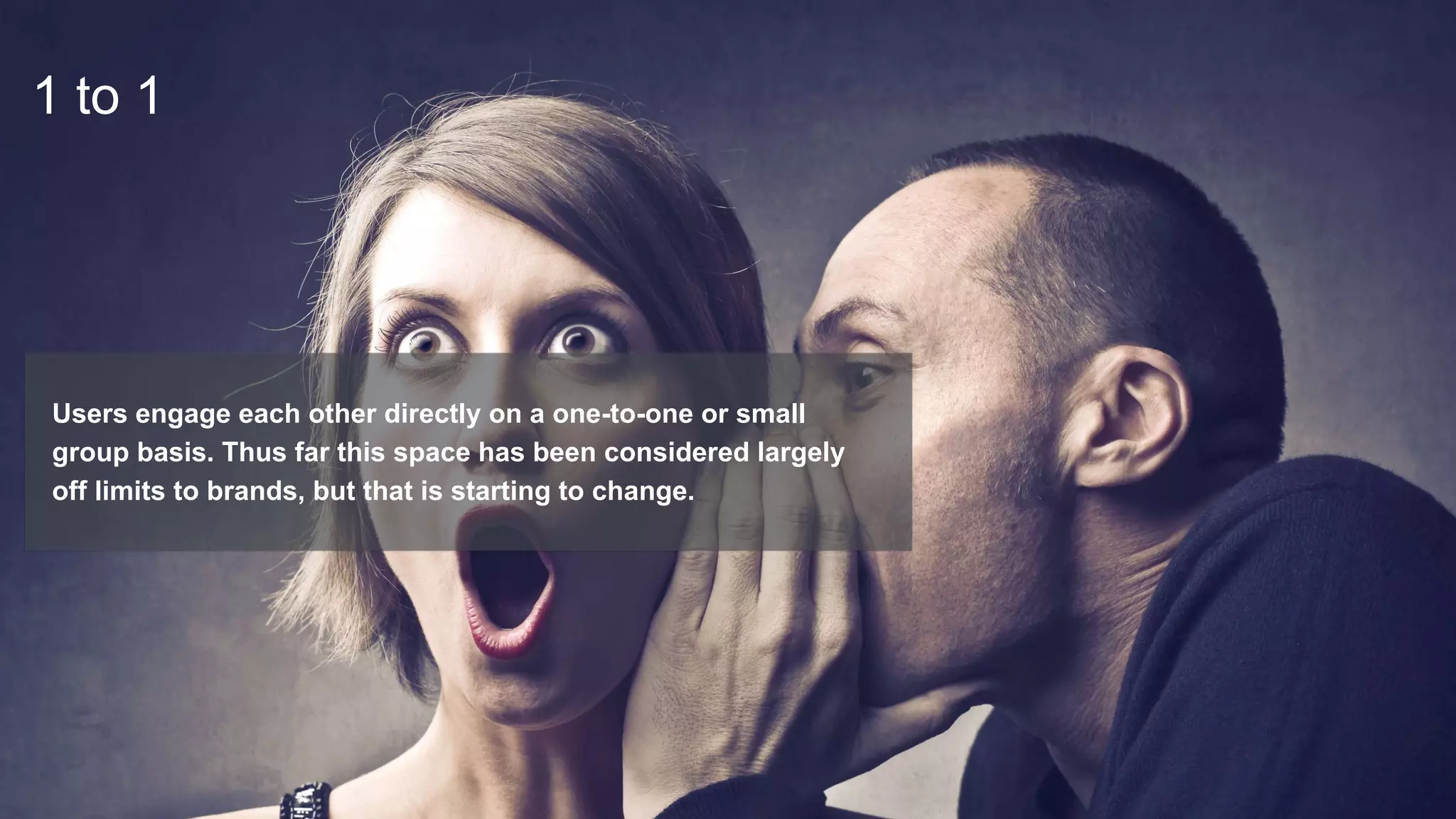 1 to 1
Users engage each other directly on a one-to-one or small
group basis. Thus far this space has been considered largely
off limits to brands, but that is starting to change.
 