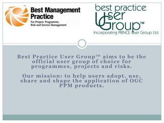 Best Practice User Group™ aims to be the
     official user group of choice for
    programmes, projects and risks.
  Our mission: to help users adopt, use,
 share and shape the application of OGC
             PPM products.
 