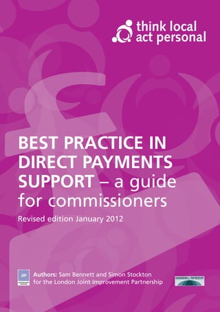 BEST PRACTICE IN
DIRECT PAYMENTS
SUPPORT – a guide
for commissioners
Revised edition January 2012




    Authors: Sam Bennett and Simon Stockton
    for the London Joint Improvement Partnership
 