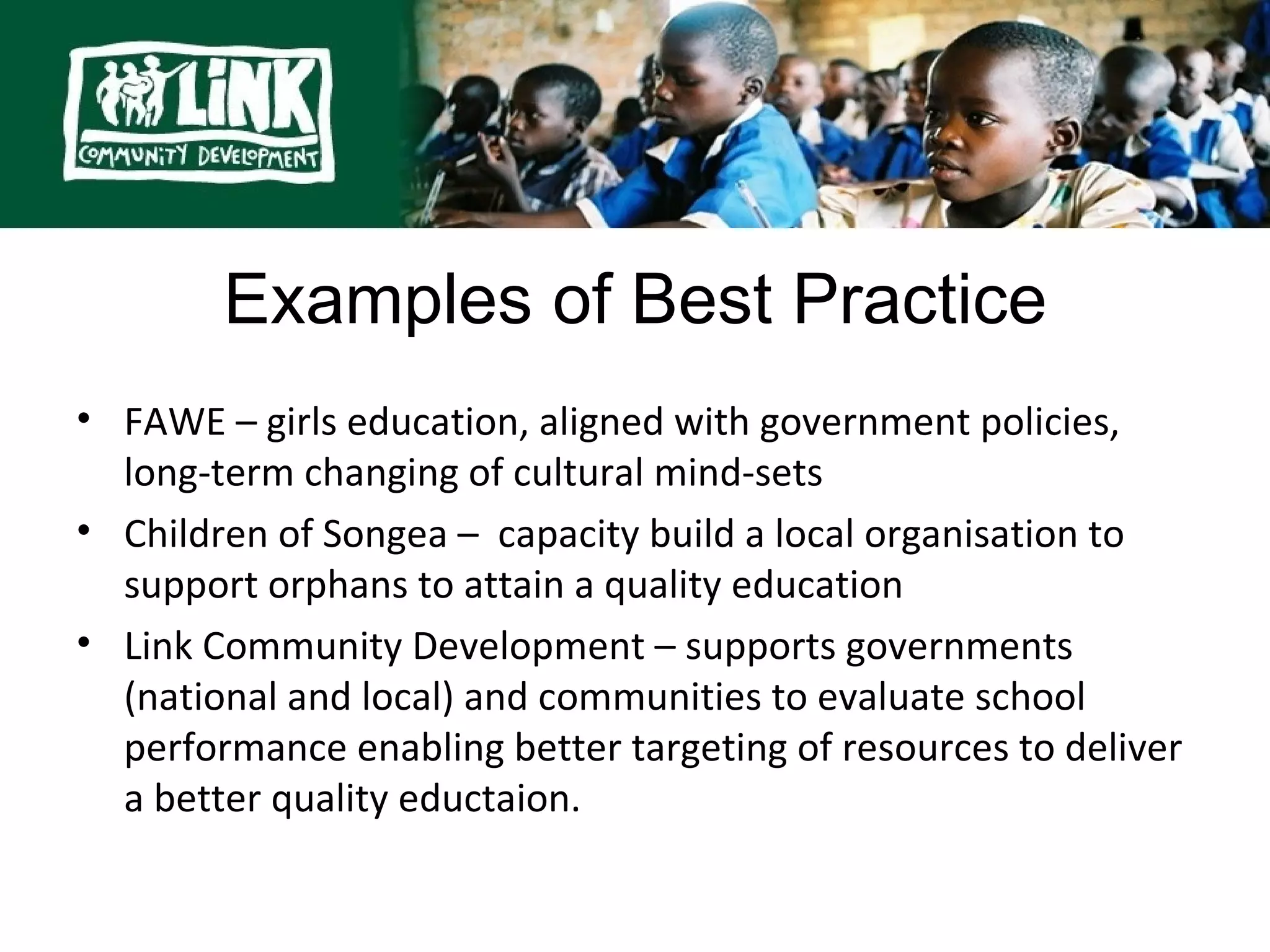 Examples of Best Practice

        Examples of Best Practice
• FAWE – girls education, aligned with government policies,
  long-term changing of cultural mind-sets
• Children of Songea – capacity build a local organisation to
  support orphans to attain a quality education
• Link Community Development – supports governments
  (national and local) and communities to evaluate school
  performance enabling better targeting of resources to deliver
  a better quality eductaion.
 