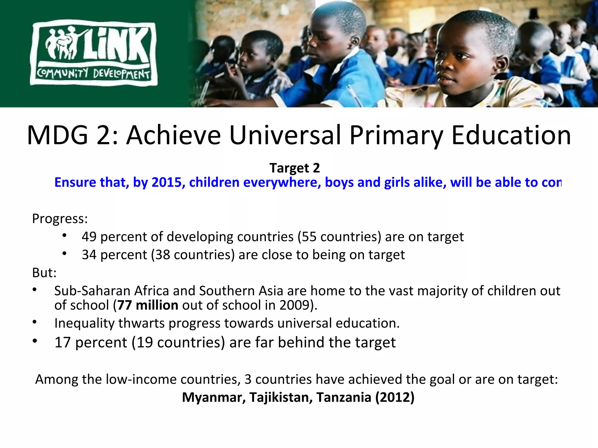 MDG 2: Achieve Universal Primary Education
                                       Target 2
    Ensure that, by 2015, children everywhere, boys and girls alike, will be able to complete

Progress:
     • 49 percent of developing countries (55 countries) are on target
     • 34 percent (38 countries) are close to being on target
But:
• Sub-Saharan Africa and Southern Asia are home to the vast majority of children out
   of school (77 million out of school in 2009).
• Inequality thwarts progress towards universal education.
•   17 percent (19 countries) are far behind the target

Among the low-income countries, 3 countries have achieved the goal or are on target:
                     Myanmar, Tajikistan, Tanzania (2012)
 